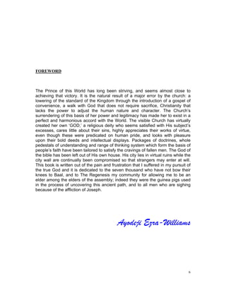 FOREWORD
The Prince of this World has long been striving, and seems almost close to
achieving that victory. It is the natural result of a major error by the church: a
lowering of the standard of the Kingdom through the introduction of a gospel of
convenience, a walk with God that does not require sacrifice, Christianity that
lacks the power to adjust the human nature and character. The Church’s
surrendering of this basis of her power and legitimacy has made her to exist in a
perfect and harmonious accord with the World. The visible Church has virtually
created her own ‘GOD,’ a religious deity who seems satisfied with His subject’s
excesses, cares little about their sins, highly appreciates their works of virtue,
even though these were predicated on human pride, and looks with pleasure
upon their bold deeds and intellectual displays. Packages of doctrines, whole
pedestals of understanding and range of thinking system which form the basis of
people’s faith have been tailored to satisfy the cravings of fallen men. The God of
the bible has been left out of His own house. His city lies in virtual ruins while the
city wall are continually been compromised so that strangers may enter at will.
This book is written out of the pain and frustration that I suffered in my pursuit of
the true God and it is dedicated to the seven thousand who have not bow their
knees to Baal, and to The Regenesis my community for allowing me to be an
elder among the elders of the assembly; indeed they were the guinea pigs used
in the process of uncovering this ancient path, and to all men who are sighing
because of the affliction of Joseph.
Ayodeji Ezra-Williams
6
 