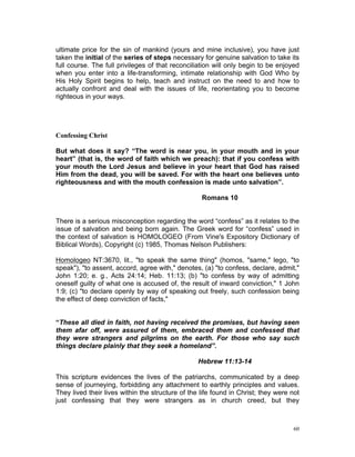 ultimate price for the sin of mankind (yours and mine inclusive), you have just
taken the initial of the series of steps necessary for genuine salvation to take its
full course. The full privileges of that reconciliation will only begin to be enjoyed
when you enter into a life-transforming, intimate relationship with God Who by
His Holy Spirit begins to help, teach and instruct on the need to and how to
actually confront and deal with the issues of life, reorientating you to become
righteous in your ways.
Confessing Christ
But what does it say? “The word is near you, in your mouth and in your
heart” (that is, the word of faith which we preach): that if you confess with
your mouth the Lord Jesus and believe in your heart that God has raised
Him from the dead, you will be saved. For with the heart one believes unto
righteousness and with the mouth confession is made unto salvation”.
Romans 10
There is a serious misconception regarding the word “confess” as it relates to the
issue of salvation and being born again. The Greek word for “confess” used in
the context of salvation is HOMOLOGEO (From Vine's Expository Dictionary of
Biblical Words), Copyright (c) 1985, Thomas Nelson Publishers:
Homologeo NT:3670, lit., "to speak the same thing" (homos, "same," lego, "to
speak"), "to assent, accord, agree with," denotes, (a) "to confess, declare, admit,"
John 1:20; e. g., Acts 24:14; Heb. 11:13; (b) "to confess by way of admitting
oneself guilty of what one is accused of, the result of inward conviction," 1 John
1:9; (c) "to declare openly by way of speaking out freely, such confession being
the effect of deep conviction of facts,"
“These all died in faith, not having received the promises, but having seen
them afar off, were assured of them, embraced them and confessed that
they were strangers and pilgrims on the earth. For those who say such
things declare plainly that they seek a homeland”.
Hebrew 11:13-14
This scripture evidences the lives of the patriarchs, communicated by a deep
sense of journeying, forbidding any attachment to earthly principles and values.
They lived their lives within the structure of the life found in Christ; they were not
just confessing that they were strangers as in church creed, but they
60
 