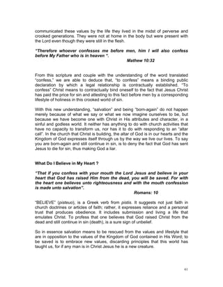 communicated these values by the life they lived in the midst of perverse and
crooked generations. They were not at home in the body but were present with
the Lord even though they were still in the flesh.
“Therefore whoever confesses me before men, him I will also confess
before My Father who is in heaven “.
Mathew 10:32
From this scripture and couple with the understanding of the word translated
“confess,” we are able to deduce that, “to confess” means a binding public
declaration by which a legal relationship is contractually established. “To
confess” Christ means to contractually bind oneself to the fact that Jesus Christ
has paid the price for sin and attesting to this fact before men by a corresponding
lifestyle of holiness in this crooked world of sin.
With this new understanding, “salvation” and being “born-again” do not happen
merely because of what we say or what we now imagine ourselves to be, but
because we have become one with Christ in His attributes and character, in a
sinful and godless world. It neither has anything to do with church activities that
have no capacity to transform us, nor has it to do with responding to an “altar
call”. In the church that Christ is building, the altar of God is in our hearts and the
Kingdom of God expresses itself through us by the way we live our lives. To say
you are born-again and still continue in sin, is to deny the fact that God has sent
Jesus to die for sin, thus making God a liar.
What Do I Believe in My Heart ?
“That if you confess with your mouth the Lord Jesus and believe in your
heart that God has raised Him from the dead, you will be saved. For with
the heart one believes unto righteousness and with the mouth confession
is made unto salvation”.
Romans: 10
“BELIEVE” (pisteuo), is a Greek verb from pistis. It suggests not just faith in
church doctrines or articles of faith; rather, it expresses reliance and a personal
trust that produces obedience. It includes submission and living a life that
emulates Christ. To profess that one believes that God raised Christ from the
dead and still continue in sin (death), is a sure sign of unbelief.
So in essence salvation means to be rescued from the values and lifestyle that
are in opposition to the values of the Kingdom of God contained in His Word; to
be saved is to embrace new values, discarding principles that this world has
taught us, for if any man is in Christ Jesus he is a new creature.
61
 