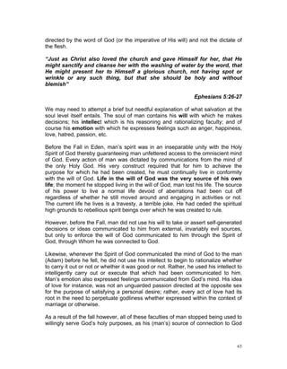 directed by the word of God (or the imperative of His will) and not the dictate of
the flesh.
“Just as Christ also loved the church and gave Himself for her, that He
might sanctify and cleanse her with the washing of water by the word, that
He might present her to Himself a glorious church, not having spot or
wrinkle or any such thing, but that she should be holy and without
blemish”
Ephesians 5:26-27
We may need to attempt a brief but needful explanation of what salvation at the
soul level itself entails. The soul of man contains his will with which he makes
decisions; his intellect which is his reasoning and rationalizing faculty; and of
course his emotion with which he expresses feelings such as anger, happiness,
love, hatred, passion, etc.
Before the Fall in Eden, man’s spirit was in an inseparable unity with the Holy
Spirit of God thereby guaranteeing man unfettered access to the omniscient mind
of God. Every action of man was dictated by communications from the mind of
the only Holy God. His very construct required that for him to achieve the
purpose for which he had been created, he must continually live in conformity
with the will of God. Life in the will of God was the very source of his own
life; the moment he stopped living in the will of God, man lost his life. The source
of his power to live a normal life devoid of aberrations had been cut off
regardless of whether he still moved around and engaging in activities or not.
The current life he lives is a travesty, a terrible joke. He had ceded the spiritual
high grounds to rebellious spirit beings over which he was created to rule.
However, before the Fall, man did not use his will to take or assert self-generated
decisions or ideas communicated to him from external, invariably evil sources,
but only to enforce the will of God communicated to him through the Spirit of
God, through Whom he was connected to God.
Likewise, whenever the Spirit of God communicated the mind of God to the man
(Adam) before he fell, he did not use his intellect to begin to rationalize whether
to carry it out or not or whether it was good or not. Rather, he used his intellect to
intelligently carry out or execute that which had been communicated to him.
Man’s emotion also expressed feelings communicated from God’s mind. His idea
of love for instance, was not an unguarded passion directed at the opposite sex
for the purpose of satisfying a personal desire; rather, every act of love had its
root in the need to perpetuate godliness whether expressed within the context of
marriage or otherwise.
As a result of the fall however, all of these faculties of man stopped being used to
willingly serve God’s holy purposes, as his (man’s) source of connection to God
63
 