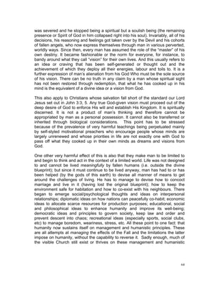 was severed and he stopped being a spiritual but a soulish being (the remaining
presence or Spirit of God in him collapsed right into his soul). Invariably, all of his
decisions, his reasoning and feelings got taken over by the Devil and his cohorts
of fallen angels, who now express themselves through man in various perverted,
worldly ways. Since then, every man has assumed the role of the “master” of his
own destiny. It became fashionable or the norm for everyone, for instance, to
bandy around what they call “vision” for their own lives. And this usually refers to
an idea or craving that has been self-generated or thought out and the
achievement of which they deploy all their energies, labour and toils to. It is a
further expression of man’s alienation from his God Who must be the sole source
of his vision. There can be no truth in any claim by a man whose spiritual sight
has not been restored through redemption, that what he has cooked up in his
mind is the equivalent of a divine idea or a vision from God.
This also apply to Christians whose salvation fall short of the standard our Lord
Jesus set out in John 3:3, 5. Any true God-given vision must proceed out of the
deep desire of God to enforce His will and establish His Kingdom. It is spiritually
discerned. It is not a product of man’s thinking and therefore cannot be
appropriated by man as a personal possession. It cannot also be transferred or
inherited through biological considerations. This point has to be stressed
because of the prevalence of very harmful teachings being perpetuated mainly
by self-styled motivational preachers who encourage people whose minds are
largely unrenewed and whose priorities in life are not exactly one with God to
pass off what they cooked up in their own minds as dreams and visions from
God.
One other very harmful effect of this is also that they make man to be limited to
and begin to think and act in the context of a limited world. Life was not designed
to and cannot be lived meaningfully by fallen humans (i.e. outside the divine
blueprint); but since it must continue to be lived anyway, man has had to or has
been helped (by the gods of this earth) to devise all manner of means to get
around the challenges of living. He has to manage to devise how to concoct
marriage and live in it (having lost the original blueprint); how to keep the
environment safe for habitation and how to co-exist with his neighbours. There
began to emerge social/psychological thoughts and ideas on interpersonal
relationships; diplomatic ideas on how nations can peacefully co-habit; economic
ideas to allocate scarce resources for production purposes; educational, social
and philosophical ideas to enhance humanity and improve its well-being;
democratic ideas and principles to govern society, keep law and order and
prevent descent into chaos; recreational ideas (especially sports, social clubs,
etc) to manage boredom, weariness, stress, etc. All these point to one fact: that
humanity now sustains itself on management and humanistic principles. These
are all attempts at managing the effects of the Fall and the limitations the latter
impose on humanity, without the capability to reverse it. Sadly enough, much of
the visible Church still exist or thrives on these management and humanistic
64
 