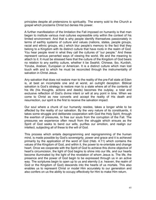 principles despite all pretensions to spirituality. The enemy sold to the Church a
gospel which proclaims Christ but denies His power.
A further manifestation of the limitation the Fall imposed on humanity is that man
began to institute various rival cultures expressible only within the context of his
limited environment. And that is why people identify themselves passionately in
terms of earthly systems of culture and values (nations, states, people groups,
racial and ethnic groups, etc.) which blur people’s memory to the fact that they
belong to a Kingdom with its distinct culture that have roots in the realm of God.
You hear people revel in what they call the cultures of “our people.” And these
represent various perverted ways of viewing the world, life and the meaning to
attach to it. It must be stressed here that the culture of the Kingdom of God bears
no relation to any earthly culture, whether it be Swahili, Chinese, Ibo, Kurdish,
Yoruba, Arabian, European or American. It is a distinct culture which man lost
touch with and to which he must be reconciled through the instrumentality of
salvation in Christ Jesus.
Any salvation that does not restore man to the reality of the pre-Fall state at Eden
is, at best an incomplete one and at worst, an outright deception. Biblical
salvation is God’s strategy to restore man to a state where all of the contents of
his life (his thoughts, actions and deeds) becomes the outplay, a total and
exclusive reflection of God’s divine intent or will at any point in time. When we
come to Christ as new converts and accept the reality of His death and
resurrection, our spirit is the first to receive the salvation impact.
Our soul where a chunk of our humanity resides, takes a longer while to be
affected by the reality of our salvation. By the very nature of its constituents, it
takes some struggle and deliberate cooperation with God the Holy Spirit, through
the exertion of pressures, to free our souls from the corruption of the Fall. The
pressures we experience often result from the struggle which ensues as the
Spirit of God seeks to bend our wills, purifies our emotion, and realign our
intellect, subjecting all of these to the will of God.
This process which entails deprogramming and reprogramming of the human
mind, is made possible by God’s sovereignty, power and grace and it is achieved
primarily by the application of the word of God (Heb. 4:11) which contains the
values of the Kingdom of God, and within it, the power to re-orientate and change
heart. Once we cooperate with the Spirit of God to achieve this divine objective of
heart’s circumcision, the light of God begins to shine into our life, and our hearts
become illuminated by the light of the revelation of whom Jesus is. The life, the
presence and the power of God begin to be expressed through us in an active
way. The scriptures begin to open up to us and eternity (i.e. heaven, the realm of
God or the Kingdom of God) descends into the hearts of us mortals. This also
enables us to represent Christ or model Him accurately to our generation and
also confers on us the ability to occupy effectively for Him to make Him return.
65
 