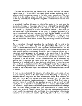 Our bodies which still carry the corruption of the earth, will also be affected
greatly by the glory radiating from our inward nature, and will actually be freed to
a large extent from such pressures of the fallen nature as sickness. The body
which is of the earthly nature will also know total redemption as it will be
continually renewed and changed as our sight of Him becomes more and more
powerful.
In a nutshell therefore, this washing effect of the water of the word upon the
church (i.e. the soul of the people rather than a building) brings sanctification
(the manifestation of a life produced by the power of the Spirit of God) (1Cor
6:11; Eph 4:23). Only the pure in heart shall see God (Math.5:8), and “heart” (or
kardia) as used in this sense refers to the totality of “thoughts and feelings,” It
paints the picture of having a transparency of spirit like NATHANIEL (John 1:47).
Have you seen any born-again believer like this lately? When you meet any ones
like that who have been restored to sonship and priesthood because they have
the holy and divine nature of God in them, they are usually wonderfully excellent
humans.
To be sanctified (cleansed) describes the manifestation of this kind of life
produced by the power of the Holy Spirit through the effect of the word upon the
soul. The effect of this salvation is such a powerful phenomenon that it has the
effect of producing such an effective human with an unlimited ability to rule and
reign over life and its circumstances. The ability such a redeemed human has to
make just anything happen is only subject to the constraints of the spiritual
constitution called “THE WILL OF GOD.” This is the paramount consideration in
what he does and does not do. The spiritual man is ruled and governed by the
exigencies of the will of Good. Such a human will also not be limited by any
artificial life’s boundaries; the global arena will be his/her operating theater.
Because he is backed in all he does by the greatest force in the universe, no
force of life will be able to resist him. The world eagerly awaits the emergence of
this brand of beings on its scene. It is however a tragedy that the church of today
is silent on the all-important aspect of our salvation which can produce such race
of humans.
It must be re-emphasised that salvation or getting born-again does not just
involve accepting Jesus as the Lord and Saviour. Accepting and believing is
about the easiest thing to do (the devil also believe), but we must negotiate our
ways into God’s kingdom through character refinement and by continually
allowing our self-oriented lives to be adjusted by the word of God. This frontier of
salvation makes it possible for our spiritual senses to be very well formed.
Ideally, life and all it entails is designed by God to be lived by redeemed humans.
For instance, if people who have attained spiritual manhood enter into marriage,
they can make Godly choices and their understanding of proper spiritual
government is sound. This will reduce, if not eliminate unnecessary dissipation,
which usually is associated with, and bogs down incompatible relationships.
Incidences of counseling will also be significantly reduced. It must however be
66
 