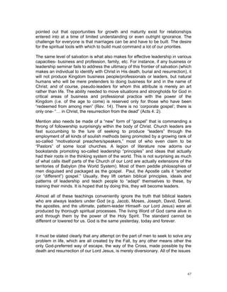 pointed out that opportunities for growth and maturity exist for relationships
entered into at a time of limited understanding or even outright ignorance. The
challenge for everyone is that marriages can be and have to be built. The desire
for the spiritual tools with which to build must command a lot of our priorities.
The same level of salvation is what also makes for effective leadership in various
capacities- business and profession, family, etc. For instance, if any business or
leadership seminar fails to address the ultimacy of this frontier of salvation (which
makes an individual to identify with Christ in His death, burial and resurrection), it
will not produce Kingdom business people/professionals or leaders, but natural
humans who will be mere pretenders to doing business for and in the name of
Christ; and of course, pseudo-leaders for whom this attribute is merely an art
rather than life. The ability needed to move situations and strongholds for God in
critical areas of business and professional practice with the power of the
Kingdom (i.e. of the age to come) is reserved only for those who have been
“redeemed from among men” (Rev. 14). There is no ‘corporate gospel’; there is
only one- “… in Christ, the resurrection from the dead” (Acts 4: 2).
Mention also needs be made of a “new” form of “gospel” that is commanding a
throng of followership surprisingly within the body of Christ. Church leaders are
fast succumbing to the lure of seeking to produce “leaders” through the
employment of all kinds of soulish methods being promoted by a growing rank of
so-called “motivational preachers/speakers,” most of who even claim to be
“Pastors” of some local churches. A legion of literature now adorns our
bookstands promoting so-called leadership “principles” and ideas that actually
had their roots in the thinking system of the world. This is not surprising as much
of what calls itself parts of the Church of our Lord are actually extensions of the
territories of Babylon (the World System). Most of them peddle philosophies of
men disguised and packaged as the gospel. Paul, the Apostle calls it “another
(or “different”) gospel.” Usually, they lift certain biblical principles, ideals and
patterns of leadership and teach people to “adapt” themselves to these, by
training their minds. It is hoped that by doing this, they will become leaders.
Almost all of these teachings conveniently ignore the truth that biblical leaders
who are always leaders under God (e.g. Jacob, Moses, Joseph, David, Daniel,
the apostles, and the ultimate, pattern-leader Himself- our Lord Jesus) were all
produced by thorough spiritual processes. The living Word of God came alive in
and through them by the power of the Holy Spirit. The standard cannot be
different or lowered for us. God is the same yesterday, today and forever.
It must be stated clearly that any attempt on the part of men to seek to solve any
problem in life, which are all created by the Fall, by any other means other the
only God-preferred way of escape, the way of the Cross, made possible by the
death and resurrection of our Lord Jesus, is merely diversionary. All of the issues
67
 