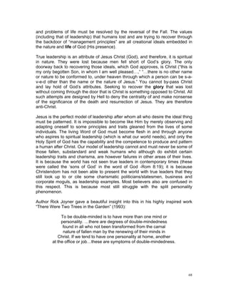 and problems of life must be resolved by the reversal of the Fall. The values
(including that of leadership) that humans lost and are trying to recover through
the backdoor of “management principles” are all creational ideals embedded in
the nature and life of God (His presence).
True leadership is an attribute of Jesus Christ (God), and therefore, it is spiritual
in nature. They were lost because men fell short of God’s glory. The only
doorway back to recovering those ideals, which God approves, is Christ (“this is
my only begotten Son, in whom I am well pleased…,” “…there is no other name
or nature to be conformed to, under heaven through which a person can be s-a-
v-e-d other than the name or the nature of Jesus.” You cannot by-pass Christ
and lay hold of God’s attributes. Seeking to recover the glory that was lost
without coming through the door that is Christ is something opposed to Christ. All
such attempts are designed by Hell to deny the centrality of and make nonsense
of the significance of the death and resurrection of Jesus. They are therefore
anti-Christ.
Jesus is the perfect model of leadership after whom all who desire the ideal thing
must be patterned. It is impossible to become like Him by merely observing and
adapting oneself to some principles and traits gleaned from the lives of some
individuals. The living Word of God must become flesh in and through anyone
who aspires to spiritual leadership (which is what our world needs), and only the
Holy Spirit of God has the capability and the competence to produce and pattern
a human after Christ. Our model of leadership cannot and must never be some of
those fallen, substandard and weak humans who although do exhibit certain
leadership traits and charisma, are however failures in other areas of their lives.
It is because the world has not seen true leaders in contemporary times (these
were called the ‘sons of God’ in the word of God -Rom 8:19); it is because
Christendom has not been able to present the world with true leaders that they
still look up to or cite some charismatic politicians/statesmen, business and
corporate moguls, as leadership examples. Most believers also are confused in
this respect. This is because most still struggle with the split personality
phenomenon.
Author Rick Joyner gave a beautiful insight into this in his highly inspired work
“There Were Two Trees in the Garden” (1993):
To be double-minded is to have more than one mind or
personality. …there are degrees of double-mindedness
found in all who not been transformed from the carnal
nature of fallen man by the renewing of their minds in
Christ. If we tend to have one personality at home, another
at the office or job…these are symptoms of double-mindedness.
68
 