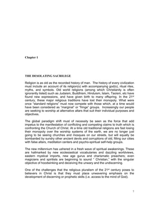 Chapter 1
THE DESOLATING SACRILEGE
Religion is as old as the recorded history of man. The history of every civilization
must include an account of its religion(s) with accompanying god(s), ritual rites,
myths, and symbols. Old world religions (among which Christianity is often
ignorantly listed) such as Judaism, Buddhism, Hinduism, Islam, Taoism, etc have
found new expressions, and have given birth to many offspring. In the 21st
century, these major religious traditions have lost their monopoly. What were
once “standard religions” must now compete with those which, at a time would
have been considered as “marginal” or “fringe” groups. Increasingly our people
are seeking to worship at alternative altars that suit their individual purposes and
objectives.
The global paradigm shift must of necessity be seen as the force that add
impetus to the manifestation of conflicting and competing claims to truth which is
confronting the Church of Christ. At a time old traditional religions are fast losing
their monopoly over the worship systems of the earth, we are no longer just
going to be seeing churches and mosques on our streets, but will equally be
bombarded by sundry other ancient devils and corruptions of old, filling our cities
with false altars, meditation centers and psycho-spiritual self-help groups.
The new millennium has ushered in a fresh wave of spiritual awakenings. These
are hallmarked by new ecclesiastical vocabularies and dazzling worldviews,
eastern mystical imports, new age gurus and charismatic preachers; even
magicians and spiritists are beginning to sound “ Christian,” with the singular
objective of hoodwinking and deceiving the unwary and the undiscerning.
One of the challenges that the religious pluralism of the 21st century poses to
believers in Christ is that they must place unwavering emphasis on the
development of discerning or prophetic skills (i.e. access to the mind of God).
7
 