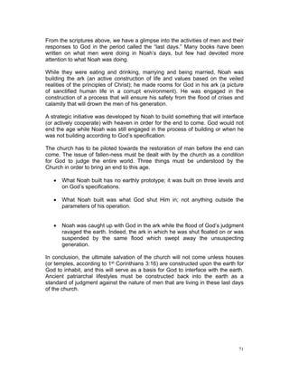 From the scriptures above, we have a glimpse into the activities of men and their
responses to God in the period called the “last days.” Many books have been
written on what men were doing in Noah’s days, but few had devoted more
attention to what Noah was doing.
While they were eating and drinking, marrying and being married, Noah was
building the ark (an active construction of life and values based on the veiled
realities of the principles of Christ); he made rooms for God in his ark (a picture
of sanctified human life in a corrupt environment). He was engaged in the
construction of a process that will ensure his safety from the flood of crises and
calamity that will drown the men of his generation.
A strategic initiative was developed by Noah to build something that will interface
(or actively cooperate) with heaven in order for the end to come. God would not
end the age while Noah was still engaged in the process of building or when he
was not building according to God’s specification.
The church has to be piloted towards the restoration of man before the end can
come. The issue of fallen-ness must be dealt with by the church as a condition
for God to judge the entire world. Three things must be understood by the
Church in order to bring an end to this age.
 What Noah built has no earthly prototype; it was built on three levels and
on God’s specifications.
 What Noah built was what God shut Him in; not anything outside the
parameters of his operation.
 Noah was caught up with God in the ark while the flood of God’s judgment
ravaged the earth. Indeed, the ark in which he was shut floated on or was
suspended by the same flood which swept away the unsuspecting
generation.
In conclusion, the ultimate salvation of the church will not come unless houses
(or temples, according to 1st Corinthians 3:16) are constructed upon the earth for
God to inhabit, and this will serve as a basis for God to interface with the earth.
Ancient patriarchal lifestyles must be constructed back into the earth as a
standard of judgment against the nature of men that are living in these last days
of the church.
71
 
