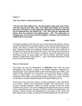 Chapter 5
THE NECCESSITY FOR REFORMATION
I will turn My hand against you, And thoroughly purge away your dross,
And take away all your alloy. (26) I will restore your judges as at the first,
And your counselors as at the beginning. Afterward you shall be called the
city of righteousness, the faithful city." (27) Zion shall be redeemed with
justice, And her penitents with righteousness. (28) The destruction of
transgressors and of sinners shall be together, And those who forsake the
LORD shall be consumed.
Isaiah 1:25-28
The present condition of the Church is a far cry from what God intended. There is
economic prosperity but an increasing decay in the moral and spiritual fibre of the
society .The church is lulled into a false sense of security that ‘everything is
okay.’ Religious tradition and ineffectual ministries abound. God is desirous of
and about to bring a radical change to the church. This change that God is about
to make in His church is not a revival. In essence, we are not going back to an
Azusa-type revival, as some people are wont to believe; what God actually
desires is a Reformation of the Church. (…read “The Present Reformation of the
Church” by Dr Noel Woodroffe).
What is a Reformation?
The Greek root word for Reformation is ‘diothorsis’ from which the word
orthopaedics was derived. It refers to the proper alignment, adjustment or
rearrangement of the internal skeletal, bone structures which give shape to the
external reality, especially of a human being. In its most basic sense, ‘to re-form’
means ‘to make again,’ or to restore to the natural and normal condition
something that is broken, protruding abnormally or has got out of line. The word
is used once in the New Testament portion of the Bible (Hebrews 9:10).
The Church of our Lord Jesus Christ is currently undergoing a major reformation
in its nature, character and operational principles. The current level of the
Church’s executive operation makes her clearly unready to fulfil the divine
mandate of her Groom. The Lord is realigning and adjusting the Church in terms
of her understanding of the purposes of God for Creation and Redemption; her
priorities, choices, motives and perspectives of the things of God, which had
been skewed over the ages, are being incrementally aligned with the will of God.
72
 