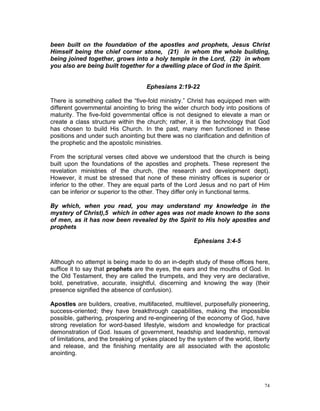 been built on the foundation of the apostles and prophets, Jesus Christ
Himself being the chief corner stone, (21) in whom the whole building,
being joined together, grows into a holy temple in the Lord, (22) in whom
you also are being built together for a dwelling place of God in the Spirit.
Ephesians 2:19-22
There is something called the “five-fold ministry.” Christ has equipped men with
different governmental anointing to bring the wider church body into positions of
maturity. The five-fold governmental office is not designed to elevate a man or
create a class structure within the church; rather, it is the technology that God
has chosen to build His Church. In the past, many men functioned in these
positions and under such anointing but there was no clarification and definition of
the prophetic and the apostolic ministries.
From the scriptural verses cited above we understood that the church is being
built upon the foundations of the apostles and prophets. These represent the
revelation ministries of the church, (the research and development dept).
However, it must be stressed that none of these ministry offices is superior or
inferior to the other. They are equal parts of the Lord Jesus and no part of Him
can be inferior or superior to the other. They differ only in functional terms.
By which, when you read, you may understand my knowledge in the
mystery of Christ),5 which in other ages was not made known to the sons
of men, as it has now been revealed by the Spirit to His holy apostles and
prophets
Ephesians 3:4-5
Although no attempt is being made to do an in-depth study of these offices here,
suffice it to say that prophets are the eyes, the ears and the mouths of God. In
the Old Testament, they are called the trumpets, and they very are declarative,
bold, penetrative, accurate, insightful, discerning and knowing the way (their
presence signified the absence of confusion).
Apostles are builders, creative, multifaceted, multilevel, purposefully pioneering,
success-oriented; they have breakthrough capabilities, making the impossible
possible, gathering, prospering and re-engineering of the economy of God, have
strong revelation for word-based lifestyle, wisdom and knowledge for practical
demonstration of God. Issues of government, headship and leadership, removal
of limitations, and the breaking of yokes placed by the system of the world, liberty
and release, and the finishing mentality are all associated with the apostolic
anointing.
74
 