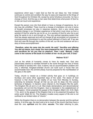 experience which says ‘I seek God so that He can bless me,’ that mindset
continues to control and condition the way he sees and responds to the things of
God throughout his Christian life, except by some fortuitous encounter, he has a
change of mind. And the way a man sees God determines what power of God he
or she can touch and experience.
Except the person runs into God afresh or have a change of experience, he or
she may die unfulfilled. There must be a change of orientation not only in terms
of thought processes but also in response systems. And a very crucial area
requiring change in our Christian experience is that which must move us from a
worship of God for what he can do for us, to a worship of God for who He is and
what He wants to do in and through us. The only spiritual operating system that
God has always approved and will not change till we accomplish our purposes is
uncompromising commitment to and the actual fulfilment of God’s will. If we see
God and view life through this confine of His will, our life and existence will be a
story of divine accomplishment.
Therefore, when He came into the world, He said:” Sacrifice and offering
You did not desire, but a body You have prepared for me. In burnt offerings
and sacrifices for sin you had no pleasure. Then I said, ‘Behold, I have
come in the volume of the book it is written of me—to do your will, O God.’
Hebrew 10:5-7
Just as the whole of humanity craves to have its needs met, God also
passionately desires to manifest Himself to the world through the lives of those
who profess to worship Him. God, it seems, has an accommodation problem and
only a reformed, Kingdom-oriented church can build such a house that can
accommodate God. His (Christ’s) Body must be prepared for the manifestation of
His glory in the earth.
Today, church is viewed as a limited activity that goes on in buildings on
Sundays and some other appointed days of the week. The desire of God
however is that church be the totality of our lives from Monday to Sunday,
extending its tentacles through all that we are and do deep into the cultural
territories of Babylon. In Daniel’s vision (Daniel 2), the Kingdom fills the earth.
The Kingdom fills all and is in all. Man-made demarcations and denominational
boundaries will not limit the Kingdom. God is interested in the establishment of
His Kingdom. Christ preached the gospel of the Kingdom (Matt 4:23; 9:35; Mark
1:14), and it is the gospel of the Kingdom that is to be preached throughout ‘the
entire world’ (Matt 24.14). The Kingdom invades every aspect of life and is not
confined to our limited notion of “church.”
Within the Kingdom there is no demarcation between the secular and the spiritual
realms. A lot time ago, the devil sold a lie to much of the church that they have a
dual life- one, spiritual and the other, secular. The latter referring to jobs,
76
 