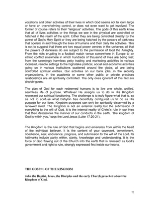 vocations and other activities of their lives in which God seems not to loom large
or have an overwhelming control, or does not even want to get involved. The
former of course refers to their “religious” activities. The gods of this earth know
that all of lives activities or the things we see in the physical are controlled or
hatched in the realm of the spirit. Either they are being controlled directly by the
power of God’s Holy Spirit or they are being hatched by the powers of darkness
that operate in and through the lives of humans and their daily life activities. This
is not to suggest that there are two equal power centres in the universe; all that
the powers of darkness do are subject to the permission of God the Almighty.
From the riots erupting in a football match venue somewhere in Europe to an
ethnic conflict elsewhere in which hundreds of thousand of lives are being lost;
from the seemingly harmless petty trading and marketing activities in various
localized, remote settings to the highstake political, social and economic activities
going on in various institutions scattered around the globe, all are being
controlled spiritual entities. Our activities on our bank jobs, in the security
organizations, in the academia or some other public or private practices
relationships are all spiritually controlled. The only ones ignorant of this fact are
church-goers.
The plan of God for each redeemed humans is to live one whole, unified,
seamless life of purpose. Whatever He assigns us to do in His Kingdom
represent our spiritual functioning. The challenge is to truly figure what that is, so
as not to confuse what Babylon has deceitfully configured us to do as His
purpose for our lives. Kingdom purposes can only be spiritually discerned by a
renewed mind. The Kingdom is not an external reality but the submission of
everything to the will of God. It is the internal reality of Christ’s rule in our lives
that then determines the manner of our conducts in the earth. ‘The kingdom of
God is within you,’ says the Lord Jesus (Luke 17:20-21).
The Kingdom is the rule of God that begins and emanates from within the heart
of the individual believer. It is the content of your covenant, commitment,
obedience, zeal, endurance, progress, and submission to the will of the Lord. Its
hallmarks include purity within, clarity, knowledge and understanding. It is the
force of God flowing out of the Church into the earth that is released as God’s
government and right to rule, strongly expressed first inside our hearts.
THE GOSPEL OF THE KINGDOM
John the Baptist, Jesus, the Disciples and the early Church preached about the
Kingdom of God.
77
 