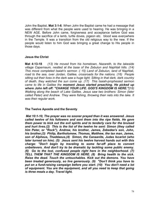 John the Baptist, Mat 3:1-6. When John the Baptist came he had a message that
was different from what the people were used to hearing. He was bringing in a
NEW AGE. Before John came, forgiveness and acceptance before God was
through the sacrifice of a lamb, turtle doves, pigeon etc. blood was everywhere
in the Temple. It was a transition from the old religious way to the new. If the
people would listen to him God was bringing a great change to His people in
those days.
Jesus the Christ
Mat 4:13-18 (13) He moved from his hometown, Nazareth, to the lakeside
village Capernaum, nestled at the base of the Zebulun and Naphtali hills. (14)
This move completed Isaiah's sermon :( 15) Land of Zebulun, land of Naphtali,
road to the sea, over Jordan, Galilee, crossroads for the nations. (16) People
sitting out their lives in the dark saw a huge light; Sitting in that dark, dark country
of death, they watched the sun come up. (17) This Isaiah-prophesied sermon
came to life in Galilee the moment Jesus started preaching. He picked up
where John left off: "CHANGE YOUR LIFE. GOD'S KINGDOM IS HERE."(18)
Walking along the beach of Lake Galilee, Jesus saw two brothers: Simon (later
called Peter) and Andrew. They were fishing, throwing their nets into the lake. It
was their regular work.
The Twelve Apostle and the Seventy
Mat 10:1-10, The prayer was no sooner prayed than it was answered. Jesus
called twelve of his followers and sent them into the ripe fields. He gave
them power to kick out the evil spirits and to tenderly care for the bruised
and hurt lives.(2) This is the list of the twelve he sent: Simon (they called
him Peter, or "Rock"), Andrew, his brother, James, Zebedee's son, John,
his brother,(3) Philip, Bartholomew, Thomas, Matthew, the tax man, James,
son of Alpheus, Thaddaeus,(4) Simon, the Canaanite, Judas Iscariot (who
later turned on him). (5) Jesus sent his twelve harvest hands out with this
charge: "Don't begin by traveling to some far-off place to convert
unbelievers. And don't try to be dramatic by tackling some public enemy.
(6) Go to the lost, confused people right here in the neighborhood. (7)
TELL THEM THAT THE KINGDOM IS HERE. (8) Bring health to the sick.
Raise the dead. Touch the untouchables. Kick out the demons. You have
been treated generously, so live generously. (9) "Don't think you have to
put on a fund-raising campaign before you start. (10) You don't need a lot
of equipment. You are the equipment, and all you need to keep that going
is three meals a day. Travel light.
78
 