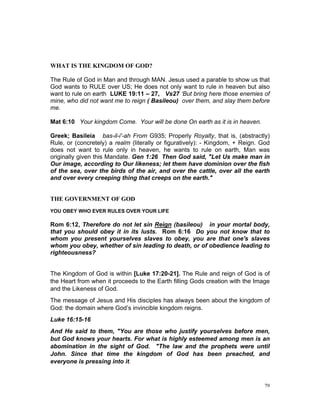 WHAT IS THE KINGDOM OF GOD?
The Rule of God in Man and through MAN. Jesus used a parable to show us that
God wants to RULE over US; He does not only want to rule in heaven but also
want to rule on earth LUKE 19:11 – 27, Vs27 ‘But bring here those enemies of
mine, who did not want me to reign ( Basileou) over them, and slay them before
me.
Mat 6:10 Your kingdom Come. Your will be done On earth as it is in heaven.
Greek; Basileia bas-il-i'-ah From G935; Properly Royalty, that is, (abstractly)
Rule, or (concretely) a realm (literally or figuratively): - Kingdom, + Reign. God
does not want to rule only in heaven, he wants to rule on earth, Man was
originally given this Mandate. Gen 1:26 Then God said, "Let Us make man in
Our image, according to Our likeness; let them have dominion over the fish
of the sea, over the birds of the air, and over the cattle, over all the earth
and over every creeping thing that creeps on the earth."
THE GOVERNMENT OF GOD
YOU OBEY WHO EVER RULES OVER YOUR LIFE
Rom 6:12, Therefore do not let sin Reign (basileou) in your mortal body,
that you should obey it in its lusts. Rom 6:16 Do you not know that to
whom you present yourselves slaves to obey, you are that one's slaves
whom you obey, whether of sin leading to death, or of obedience leading to
righteousness?
The Kingdom of God is within [Luke 17:20-21]. The Rule and reign of God is of
the Heart from when it proceeds to the Earth filling Gods creation with the Image
and the Likeness of God.
The message of Jesus and His disciples has always been about the kingdom of
God: the domain where God’s invincible kingdom reigns.
Luke 16:15-16
And He said to them, "You are those who justify yourselves before men,
but God knows your hearts. For what is highly esteemed among men is an
abomination in the sight of God. "The law and the prophets were until
John. Since that time the kingdom of God has been preached, and
everyone is pressing into it.
79
 