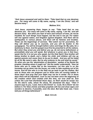 “And Jesus answered and said to them: “Take heed that no one deceives
you. For many will come in My name, saying, ‘I am the Christ,’ and will
deceive many”:
Mathew 24:4,
And Jesus, answering them, began to say: “Take heed that no one
deceives you. For many will come in My name, saying, ‘I am He,’ and will
deceive many. But when you hear of wars and rumours of wars, do not be
troubled, for such things must happen, but the end is not yet. For nation
will rise against nation, and kingdom against kingdom. And there will be
earthquakes in various places, and there will be famines and troubles.
These are the beginnings of sorrows. “But watch out for yourselves, for
they will deliver you up to councils, and you will be beaten in the
synagogues. You will be brought before rulers and kings for My sake, for a
testimony to them. And the gospel must first be preached to all the nations.
But when they arrest you and deliver you up, do not worry beforehand, or
premeditate what you will speak. But whatever is given you in that hour;
speak that for it is not you who speak, but the Holy Spirit. Now brother will
betray brother to death, and a father his child; and children will rise up
against parents and cause them to be put to death. And you will be hated
by all for My name’s sake. But he who endures to the end shall be saved.”
So when you see the ‘abomination of desolation,’ spoken of by Daniel the
prophet, standing where it ought not” (let the reader understand), “then let
those who are in Judea flee to the mountains. Let him who is on the
housetop not go down into the house, nor enter to take anything out of his
house. And let him who is in the field not go back to get his clothes. But
woe to those who are pregnant and to those who are nursing babies in
those days! And pray that your flight may not be in winter. For in those
days there will be tribulation, such as has not been since the beginning of
the creation which God created until this time, nor ever shall be. And
unless the Lord had shortened those days, no flesh would be saved; but
for the elect’s sake, whom He chose, He shortened the days. “Then if
anyone says to you, ‘Look, here is the Christ!’ or, ‘Look, He is there!’ do not
believe it. For false christs and false prophets will rise and show signs and
wonders to deceive, if possible, even the elect. But take heed; see, I have
told you all things beforehand “.
Mark 13:5–23.
8
 