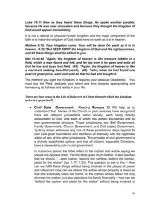 Luke 19:11 Now as they heard these things, He spoke another parable,
because He was near Jerusalem and because they thought the kingdom of
God would appear immediately.
It is not a natural or physical human kingdom and the major component of the
faith is to make the kingdom of God visible here on earth as it is in heaven,
Mathew 6:10, Your kingdom come. Your will be done On earth as it is in
heaven. 6:33,"But SEEK FIRST the kingdom of God and His righteousness,
and all these things shall be added to you.
Mat 13:44-46 “Again, the kingdom of heaven is like treasure hidden in a
field, which a man found and hid; and for joy over it he goes and sells all
that he has and buys that field. (45) "Again, the kingdom of heaven is like
a merchant seeking beautiful pearls, (46) "who, when he had found one
pearl of great price, went and sold all that he had and bought it.
The moment you sight the Kingdom, it requires your absolute Obedience. You
must buy the Field: dedicate your talent and time towards appropriating and
harnessing its fullness and reality in your life.
There are four areas in the Life of Believers in Christ through which the kingdom
seeks to express itself.
 Civil/ State Government : Reading Romans 13 Will help us to
understand that heroes of the Church in past centuries have recognized
there are different jurisdictions within society, each being directly
accountable to God, and each of which has certain boundaries and its
own governmental structure. Those jurisdictions are: Self Government,
Family Government, Church Government, and Civil (state) Government.
Tyranny arises whenever any one of these jurisdictions steps beyond its
own God-given boundaries and interferes un-biblically with the legitimate
action of any of the other jurisdictions. The principle of civil government is
a divinely established sphere, and that all citizens, especially Christians,
have a stewardship role in civil government
In numerous places the Bible refers to the orphan and widow saying we
should not oppress them. Yet the Bible goes much farther. It also teaches
that we should, “…seek justice, reprove the ruthless; defend the orphan,
plead for the widow” (Isa. 1:17; 1:23). The question to ask is this – How
can we fulfill these things without being involved in the places of power
and influence? How can we deliver the widow whose property is taxed so
that she eventually loses her home, or the orphan whose father not only
divorces his mother, but also abandons his family financially – how can we
“defend the orphan and plead for the widow” without being involved in
80
 