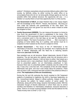 politics? Christians everywhere should promote biblical justice within their
society, by faithfully voting, by either running for public office or by
encouraging those who do run, by being godly change agents as much as
possible within their political structure; the opportunity will vary – in a
dictator run country there is much less opportunity than in a free country.
 The Government of SELF; all major freedom that a man enjoys begins
with the knowledge of the TRUTH - Person, Not Doctrine. We bring our
lives under the authority and guardianship of the Holy Spirit. Our
developed spirit must now govern our soul this is what it means to enter
the Kingdom of God.
 Family Government (ORDER). You can measure the peace in a home by
how much the government of God is established in the home. (The
Government of God expressed through family is a major evangelism tool
and a conversion point in this last days as we see the dismantling of
organize religion. The head of everyman is Christ …… Men must learn to
prophesy at home before they do it publicly, and women must be in
subjection to their husband as the church is subject to Christ.
 Church Government – The focus of the 3rd Reformation is the
reformation of structure, how things are arranged. He is replacing the old
order of Moses' tabernacle with the New—he is restoring David's
tabernacle (see Acts 15:16-18).
Saul presided over an old structure, Moses' tabernacle, devoid of God's
presence. The ark had gone into captivity under this old structure and a
delinquent priesthood. However, it did not return to either. God raised up a
new structure and a new priesthood. David's tabernacle, unlike Moses',
had no prescribed pattern, nor an intermediary priesthood. In fact,
because there was no prescribed pattern simplicity was the order of the
day. It was only a one-man tent. The complexity of the old order (Moses'
tabernacle) was gone, and now it was simply about his presence. There
was not even a veil—everyone had open access to the presence without a
priest. The implications of this are revolutionary.
During the 3rd and 4th centuries the church reverted to Old Testament
patterns of priesthood to legitimize the shift to Saul-type leadership—to
the `monarchical bishop'. Based in official authority, instead of spiritual,
this became the pattern for today's position of senior pastor. He
effectively, along with all the clergy, became intermediary priests. With the
restoration though of David's tabernacle in which there was no animal
sacrifice and therefore no intermediary priesthood, everyone becomes a
priest. There is no human covering between Christ and the believer for the
"head of every man is Christ" (1 Cor 11:3).
81
 