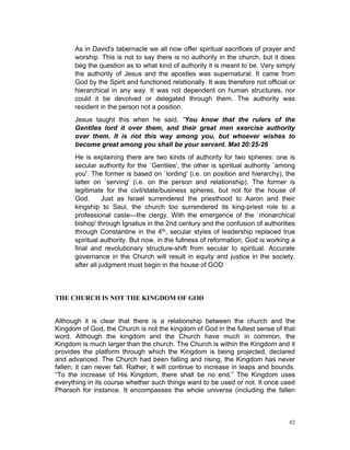 As in David's tabernacle we all now offer spiritual sacrifices of prayer and
worship. This is not to say there is no authority in the church, but it does
beg the question as to what kind of authority it is meant to be. Very simply
the authority of Jesus and the apostles was supernatural. It came from
God by the Spirit and functioned relationally. It was therefore not official or
hierarchical in any way. It was not dependent on human structures, nor
could it be devolved or delegated through them. The authority was
resident in the person not a position.
Jesus taught this when he said, “You know that the rulers of the
Gentiles lord it over them, and their great men exercise authority
over them. It is not this way among you, but whoever wishes to
become great among you shall be your servant. Mat 20:25-26
He is explaining there are two kinds of authority for two spheres: one is
secular authority for the `Gentiles', the other is spiritual authority `among
you'. The former is based on `lording' (i.e. on position and hierarchy), the
latter on `serving' (i.e. on the person and relationship). The former is
legitimate for the civil/state/business spheres, but not for the house of
God. Just as Israel surrendered the priesthood to Aaron and their
kingship to Saul, the church too surrendered its king-priest role to a
professional caste—the clergy. With the emergence of the `monarchical
bishop' through Ignatius in the 2nd century and the confusion of authorities
through Constantine in the 4th, secular styles of leadership replaced true
spiritual authority. But now, in the fullness of reformation, God is working a
final and revolutionary structure-shift from secular to spiritual. Accurate
governance in the Church will result in equity and justice in the society,
after all judgment must begin in the house of GOD
THE CHURCH IS NOT THE KINGDOM OF GOD
Although it is clear that there is a relationship between the church and the
Kingdom of God, the Church is not the kingdom of God in the fullest sense of that
word. Although the kingdom and the Church have much in common, the
Kingdom is much larger than the church. The Church is within the Kingdom and it
provides the platform through which the Kingdom is being projected, declared
and advanced. The Church had been falling and rising, the Kingdom has never
fallen; it can never fall. Rather, it will continue to increase in leaps and bounds.
“To the increase of His Kingdom, there shall be no end.” The Kingdom uses
everything in its course whether such things want to be used or not. It once used
Pharaoh for instance. It encompasses the whole universe (including the fallen
82
 