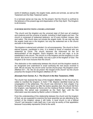 world of rebellious angels), the angelic hosts, plants and animals, as well as Old
Testament and the New Testament saints.
In a narrower sense we may say, for the present, that the Church is confined to
the believers of the present age and dispensation of the Holy Spirit. The Kingdom
is all-inclusive.
FURTHER DISTINCTIONS AND RELATIONSHIP
“The church and the kingdom are the universal reign of God over all creations
and creatures and the universe of worlds, including in itself angels and men. The
church is composed of redeemed believers, out of every kindred, tongue, tribe
and nation. The church does not include the angelic hosts. So we may say that
the angelic hosts are in the kingdom, but only the redeemed are in the church
and also in the kingdom.
The kingdom is eternal and unlimited. It is all encompassing. The church is God’s
eternal purpose, manifested in time. It is limited to those of mankind who are
redeemed by Christ. The church becomes the instrument for the full
demonstration of the kingdom. God’s kingdom, His rule and reign, is to be
established in the church. The church is in the kingdom and the kingdom is in the
church. But church is not the totality, but only a part of the kingdom of God. The
kingdom is far more inclusive than the church.
This distinction or the relationship between the church and the kingdom needs to
be recognized and understood to avoid confusing the real issues involved in
both. We do not pray “thy church come” but the church prays “thy kingdom come”
(Mathew 6:6 – 10). Nor do we preach “the Gospel of the church” but the church
preaches the Gospel of the Kingdom (Mathew 24:14).”
(Excerpts from Conner, K.J.: The Church in the New Testament, (1989)
The church has received the keys of the kingdom (Mathew 16:18); the church is
called to manifest the kingdom. In Acts1 7:38, Stephen identified Israel as the
congregation in the wilderness. The church was reformed in Acts chapter 2 by
the baptism of Holy Spirit, but after the twelve apostles died, the church fell from
the kingdom, was hijacked by Rome and the medieval Roman Catholic Church.
Historically, this period was considered as the ‘Dark Age,’ until the first
reformation was kick started by Martin Luther in October 31, 1517.
From the understanding of the relationship between the church and the kingdom
of God, we are supposed to examine the local assembly we are attending by the
content of the kingdom values it still holds. A local church is not a biblical
“church” just because it calls itself one; it can only be worthy of that appellation
because it accurately represents Christ to the world.
83
 