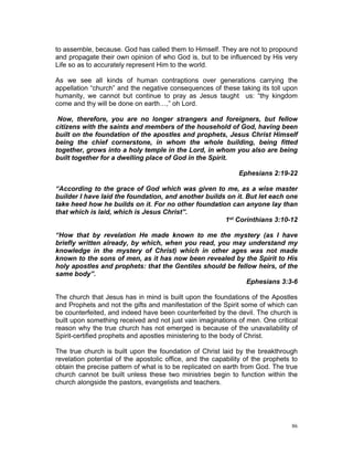 to assemble, because. God has called them to Himself. They are not to propound
and propagate their own opinion of who God is, but to be influenced by His very
Life so as to accurately represent Him to the world.
As we see all kinds of human contraptions over generations carrying the
appellation “church” and the negative consequences of these taking its toll upon
humanity, we cannot but continue to pray as Jesus taught us: “thy kingdom
come and thy will be done on earth…,” oh Lord.
Now, therefore, you are no longer strangers and foreigners, but fellow
citizens with the saints and members of the household of God, having been
built on the foundation of the apostles and prophets, Jesus Christ Himself
being the chief cornerstone, in whom the whole building, being fitted
together, grows into a holy temple in the Lord, in whom you also are being
built together for a dwelling place of God in the Spirit.
Ephesians 2:19-22
“According to the grace of God which was given to me, as a wise master
builder I have laid the foundation, and another builds on it. But let each one
take heed how he builds on it. For no other foundation can anyone lay than
that which is laid, which is Jesus Christ”.
1st Corinthians 3:10-12
“How that by revelation He made known to me the mystery (as I have
briefly written already, by which, when you read, you may understand my
knowledge in the mystery of Christ) which in other ages was not made
known to the sons of men, as it has now been revealed by the Spirit to His
holy apostles and prophets: that the Gentiles should be fellow heirs, of the
same body”.
Ephesians 3:3-6
The church that Jesus has in mind is built upon the foundations of the Apostles
and Prophets and not the gifts and manifestation of the Spirit some of which can
be counterfeited, and indeed have been counterfeited by the devil. The church is
built upon something received and not just vain imaginations of men. One critical
reason why the true church has not emerged is because of the unavailability of
Spirit-certified prophets and apostles ministering to the body of Christ.
The true church is built upon the foundation of Christ laid by the breakthrough
revelation potential of the apostolic office, and the capability of the prophets to
obtain the precise pattern of what is to be replicated on earth from God. The true
church cannot be built unless these two ministries begin to function within the
church alongside the pastors, evangelists and teachers.
86
 