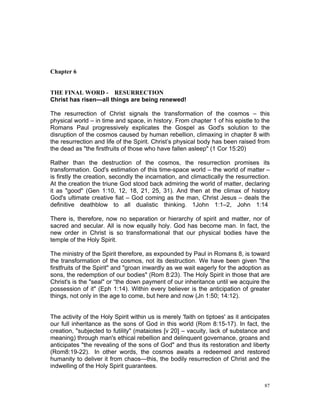 Chapter 6
THE FINAL WORD - RESURRECTION
Christ has risen—all things are being renewed!
The resurrection of Christ signals the transformation of the cosmos – this
physical world – in time and space, in history. From chapter 1 of his epistle to the
Romans Paul progressively explicates the Gospel as God's solution to the
disruption of the cosmos caused by human rebellion, climaxing in chapter 8 with
the resurrection and life of the Spirit. Christ’s physical body has been raised from
the dead as "the firstfruits of those who have fallen asleep" (1 Cor 15:20)
Rather than the destruction of the cosmos, the resurrection promises its
transformation. God's estimation of this time-space world – the world of matter –
is firstly the creation, secondly the incarnation, and climactically the resurrection.
At the creation the triune God stood back admiring the world of matter, declaring
it as "good" (Gen 1:10, 12, 18, 21, 25, 31). And then at the climax of history
God's ultimate creative fiat – God coming as the man, Christ Jesus – deals the
definitive deathblow to all dualistic thinking. 1John 1:1–2, John 1:14
There is, therefore, now no separation or hierarchy of spirit and matter, nor of
sacred and secular. All is now equally holy. God has become man. In fact, the
new order in Christ is so transformational that our physical bodies have the
temple of the Holy Spirit.
The ministry of the Spirit therefore, as expounded by Paul in Romans 8, is toward
the transformation of the cosmos, not its destruction. We have been given "the
firstfruits of the Spirit" and "groan inwardly as we wait eagerly for the adoption as
sons, the redemption of our bodies" (Rom 8:23). The Holy Spirit in those that are
Christ's is the "seal" or “the down payment of our inheritance until we acquire the
possession of it" (Eph 1:14). Within every believer is the anticipation of greater
things, not only in the age to come, but here and now (Jn 1:50; 14:12).
The activity of the Holy Spirit within us is merely 'faith on tiptoes' as it anticipates
our full inheritance as the sons of God in this world (Rom 8:15-17). In fact, the
creation, "subjected to futility" (mataiotes [v 20] – vacuity, lack of substance and
meaning) through man's ethical rebellion and delinquent governance, groans and
anticipates "the revealing of the sons of God" and thus its restoration and liberty
(Rom8:19-22). In other words, the cosmos awaits a redeemed and restored
humanity to deliver it from chaos—this, the bodily resurrection of Christ and the
indwelling of the Holy Spirit guarantees.
87
 