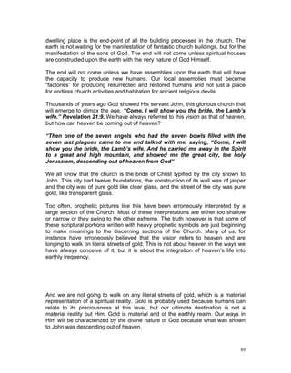 dwelling place is the end-point of all the building processes in the church. The
earth is not waiting for the manifestation of fantastic church buildings, but for the
manifestation of the sons of God. The end will not come unless spiritual houses
are constructed upon the earth with the very nature of God Himself.
The end will not come unless we have assemblies upon the earth that will have
the capacity to produce new humans. Our local assemblies must become
“factories” for producing resurrected and restored humans and not just a place
for endless church activities and habitation for ancient religious devils.
Thousands of years ago God showed His servant John, this glorious church that
will emerge to climax the age. “Come, I will show you the bride, the Lamb’s
wife.” Revelation 21:9. We have always referred to this vision as that of heaven,
but how can heaven be coming out of heaven?
“Then one of the seven angels who had the seven bowls filled with the
seven last plagues came to me and talked with me, saying, “Come, I will
show you the bride, the Lamb’s wife. And he carried me away in the Spirit
to a great and high mountain, and showed me the great city, the holy
Jerusalem, descending out of heaven from God”
We all know that the church is the bride of Christ typified by the city shown to
John. This city had twelve foundations, the construction of its wall was of jasper
and the city was of pure gold like clear glass, and the street of the city was pure
gold, like transparent glass.
Too often, prophetic pictures like this have been erroneously interpreted by a
large section of the Church. Most of these interpretations are either too shallow
or narrow or they swing to the other extreme. The truth however is that some of
these scriptural portions written with heavy prophetic symbols are just beginning
to make meanings to the discerning sections of the Church. Many of us, for
instance have erroneously believed that the vision refers to heaven and are
longing to walk on literal streets of gold. This is not about heaven in the ways we
have always conceive of it, but it is about the integration of heaven’s life into
earthly frequency.
And we are not going to walk on any literal streets of gold, which is a material
representation of a spiritual reality. Gold is probably used because humans can
relate to its preciousness at this level, but our ultimate destination is not a
material reality but Him. Gold is material and of the earthly realm. Our ways in
Him will be characterized by the divine nature of God because what was shown
to John was descending out of heaven.
89
 
