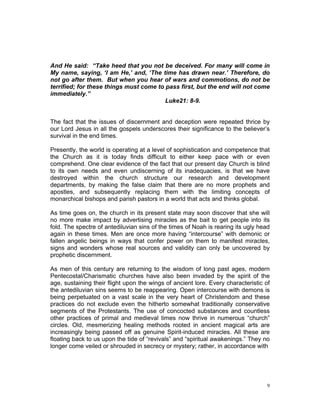 And He said: “Take heed that you not be deceived. For many will come in
My name, saying, ‘I am He,’ and, ‘The time has drawn near.’ Therefore, do
not go after them. But when you hear of wars and commotions, do not be
terrified; for these things must come to pass first, but the end will not come
immediately.”
Luke21: 8-9.
The fact that the issues of discernment and deception were repeated thrice by
our Lord Jesus in all the gospels underscores their significance to the believer’s
survival in the end times.
Presently, the world is operating at a level of sophistication and competence that
the Church as it is today finds difficult to either keep pace with or even
comprehend. One clear evidence of the fact that our present day Church is blind
to its own needs and even undiscerning of its inadequacies, is that we have
destroyed within the church structure our research and development
departments, by making the false claim that there are no more prophets and
apostles, and subsequently replacing them with the limiting concepts of
monarchical bishops and parish pastors in a world that acts and thinks global.
As time goes on, the church in its present state may soon discover that she will
no more make impact by advertising miracles as the bait to get people into its
fold. The spectre of antediluvian sins of the times of Noah is rearing its ugly head
again in these times. Men are once more having “intercourse” with demonic or
fallen angelic beings in ways that confer power on them to manifest miracles,
signs and wonders whose real sources and validity can only be uncovered by
prophetic discernment.
As men of this century are returning to the wisdom of long past ages, modern
Pentecostal/Charismatic churches have also been invaded by the spirit of the
age, sustaining their flight upon the wings of ancient lore. Every characteristic of
the antediluvian sins seems to be reappearing. Open intercourse with demons is
being perpetuated on a vast scale in the very heart of Christendom and these
practices do not exclude even the hitherto somewhat traditionally conservative
segments of the Protestants. The use of concocted substances and countless
other practices of primal and medieval times now thrive in numerous “church”
circles. Old, mesmerizing healing methods rooted in ancient magical arts are
increasingly being passed off as genuine Spirit-induced miracles. All these are
floating back to us upon the tide of “revivals” and “spiritual awakenings.” They no
longer come veiled or shrouded in secrecy or mystery; rather, in accordance with
9
 