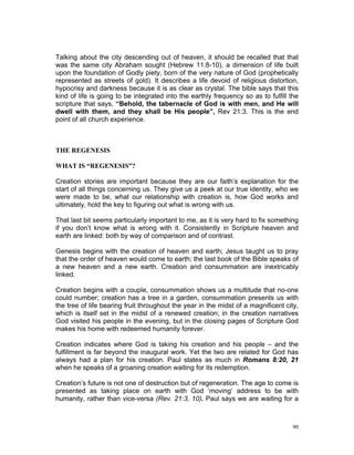 Talking about the city descending out of heaven, it should be recalled that that
was the same city Abraham sought (Hebrew 11:8-10), a dimension of life built
upon the foundation of Godly piety, born of the very nature of God (prophetically
represented as streets of gold). It describes a life devoid of religious distortion,
hypocrisy and darkness because it is as clear as crystal. The bible says that this
kind of life is going to be integrated into the earthly frequency so as to fulfill the
scripture that says, “Behold, the tabernacle of God is with men, and He will
dwell with them, and they shall be His people”, Rev 21:3. This is the end
point of all church experience.
THE REGENESIS
WHAT IS “REGENESIS”?
Creation stories are important because they are our faith’s explanation for the
start of all things concerning us. They give us a peek at our true identity, who we
were made to be, what our relationship with creation is, how God works and
ultimately, hold the key to figuring out what is wrong with us.
That last bit seems particularly important to me, as it is very hard to fix something
if you don’t know what is wrong with it. Consistently in Scripture heaven and
earth are linked: both by way of comparison and of contrast.
Genesis begins with the creation of heaven and earth; Jesus taught us to pray
that the order of heaven would come to earth; the last book of the Bible speaks of
a new heaven and a new earth. Creation and consummation are inextricably
linked.
Creation begins with a couple, consummation shows us a multitude that no-one
could number; creation has a tree in a garden, consummation presents us with
the tree of life bearing fruit throughout the year in the midst of a magnificent city,
which is itself set in the midst of a renewed creation; in the creation narratives
God visited his people in the evening, but in the closing pages of Scripture God
makes his home with redeemed humanity forever.
Creation indicates where God is taking his creation and his people – and the
fulfillment is far beyond the inaugural work. Yet the two are related for God has
always had a plan for his creation. Paul states as much in Romans 8:20, 21
when he speaks of a groaning creation waiting for its redemption.
Creation’s future is not one of destruction but of regeneration. The age to come is
presented as taking place on earth with God ‘moving’ address to be with
humanity, rather than vice-versa (Rev. 21:3, 10). Paul says we are waiting for a
90
 