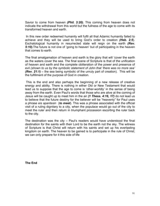 Savior to come from heaven (Phil. 3:20). This coming from heaven does not
indicate the withdrawal from this world but the fullness of the age to come with its
transformed heaven and earth.
In this new order redeemed humanity will fulfil all that Adamic humanity failed to
achieve and they will be used to bring God’s order to creation (Heb. 2:5).
Eschatological humanity in resurrected state will reign on the earth (Rev.
5:10).The future is not one of ‘going to heaven’ but of participating in the heaven
that comes to earth.
The final amalgamation of heaven and earth is the glory that will ‘cover the earth
as the waters cover the sea. The final scene of Scripture is that of the unification
of heaven and earth and the complete obliteration of the power and presence of
evil (shown to us by the symbolic statement of John that ‘there was no more sea’
(Rev. 21:1) – the sea being symbolic of the unruly part of creation). This will be
the fulfillment of the purpose of God in creation.
This is the end and also perhaps the beginning of a new release of creative
energy and ability. There is nothing in either Old or New Testament that would
lead us to suppose that the age to come is ‘other-worldly’ in the sense of being
away from the earth. Even Paul’s words that those who are alive at the coming of
Jesus will be caught up to meet him in the air (1 Thess. 4:16, 17) do not lead us
to believe that the future destiny for the believer will be “heavenly” for Paul uses
a phrase eis apantesin (to meet). This was a phrase associated with the official
visit of a ruling dignitary to a city, when the populace would go out of the city to
meet the ruler and then return in triumphant procession escorting the ruler back
to the city.
The destination was the city – Paul’s readers would have understood the final
destination for the saints with their Lord to be the earth not the sky. The witness
of Scripture is that Christ will return with his saints and set up his everlasting
kingdom on earth. The heaven to be gained is to participate in the rule of Christ;
we can only prepare for it this side of life
The End
91
 