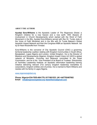 ABOUT THE AUTHOR
Ayodeji Ezra-Williams is the Apostolic Leader of The Regenesis Global, a
Kingdom initiative for a new heaven and a new earth. With 30years of
involvement in Church Developments which started with the Word of Faith
Movement in the 80s, Ayodeji Ezra-Williams served with Rev Dr, Tunde Joda of
the Voice of Faith Ministries and in the 90s with Dr Tunde Bakare’s Global
Apostolic Impact Network and then the Congress-WBN an Apostolic Network led
by Dr Noel Woodroffe from Trinidad.
Ezra-Williams is the convener of City Apostolic Council (CAC) a governing
territorial leadership coalition relating with Kingdom Communities in South Africa,
Bangladesh, Lagos Nigeria and London, United Kingdom. He is the Director of
Missions and Developments (Nigeria), Kingdom Impact Vision Int’l (KIVI) a global
network of Ministers, Churches and Believers committed to the Great
Commission. and he is the Vice President of its Board of Trustees. Directorship
at Technites Leadership Institute: an Apostolic reformation leadership training
initiative delivering relevant 21st century kingdom leadership mentalities to
corporations, kingdom entities and churches. He is married to Ranti Williams and
resides with his family in Lagos Nigeria.
www.regenesisglobal.org
Phone: Nigeria+234-7055-494-779, 8171981523: UK +447792467002
Email: info@regenesisglobal.org dejiwilliams@gmail.com
92
 