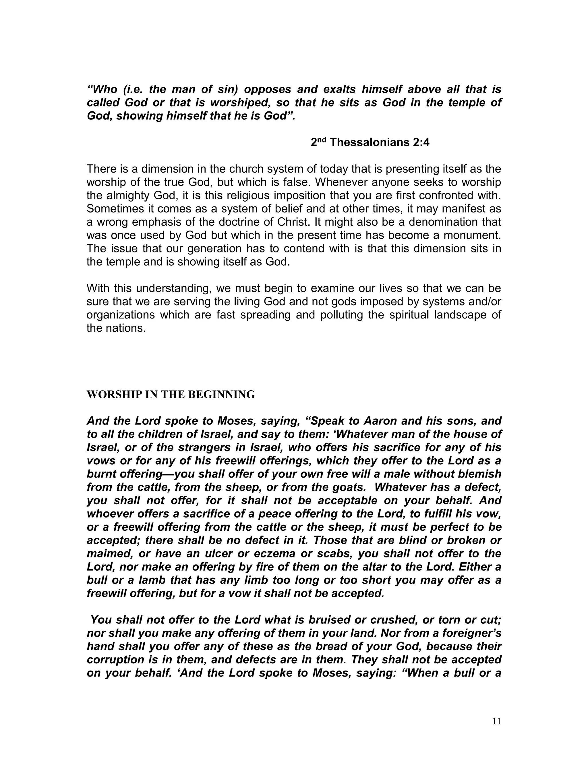 11
“Who (i.e. the man of sin) opposes and exalts himself above all that is
called God or that is worshiped, so that he sits as God in the temple of
God, showing himself that he is God”.
2nd Thessalonians 2:4
There is a dimension in the church system of today that is presenting itself as the
worship of the true God, but which is false. Whenever anyone seeks to worship
the almighty God, it is this religious imposition that you are first confronted with.
Sometimes it comes as a system of belief and at other times, it may manifest as
a wrong emphasis of the doctrine of Christ. It might also be a denomination that
was once used by God but which in the present time has become a monument.
The issue that our generation has to contend with is that this dimension sits in
the temple and is showing itself as God.
With this understanding, we must begin to examine our lives so that we can be
sure that we are serving the living God and not gods imposed by systems and/or
organizations which are fast spreading and polluting the spiritual landscape of
the nations.
WORSHIP IN THE BEGINNING
And the Lord spoke to Moses, saying, “Speak to Aaron and his sons, and
to all the children of Israel, and say to them: ‘Whatever man of the house of
Israel, or of the strangers in Israel, who offers his sacrifice for any of his
vows or for any of his freewill offerings, which they offer to the Lord as a
burnt offering—you shall offer of your own free will a male without blemish
from the cattle, from the sheep, or from the goats. Whatever has a defect,
you shall not offer, for it shall not be acceptable on your behalf. And
whoever offers a sacrifice of a peace offering to the Lord, to fulfill his vow,
or a freewill offering from the cattle or the sheep, it must be perfect to be
accepted; there shall be no defect in it. Those that are blind or broken or
maimed, or have an ulcer or eczema or scabs, you shall not offer to the
Lord, nor make an offering by fire of them on the altar to the Lord. Either a
bull or a lamb that has any limb too long or too short you may offer as a
freewill offering, but for a vow it shall not be accepted.
You shall not offer to the Lord what is bruised or crushed, or torn or cut;
nor shall you make any offering of them in your land. Nor from a foreigner’s
hand shall you offer any of these as the bread of your God, because their
corruption is in them, and defects are in them. They shall not be accepted
on your behalf. ‘And the Lord spoke to Moses, saying: “When a bull or a
 