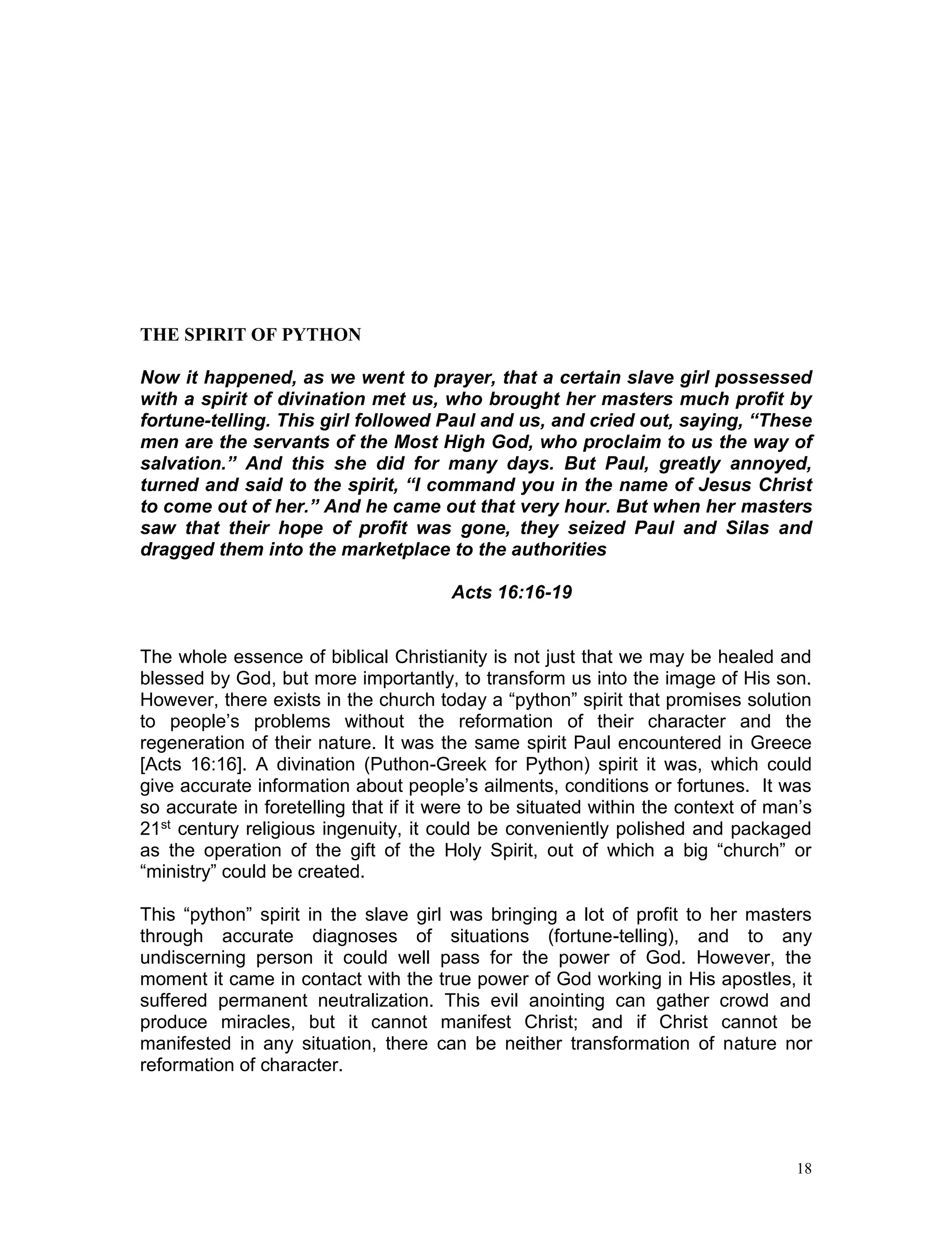 18
THE SPIRIT OF PYTHON
Now it happened, as we went to prayer, that a certain slave girl possessed
with a spirit of divination met us, who brought her masters much profit by
fortune-telling. This girl followed Paul and us, and cried out, saying, “These
men are the servants of the Most High God, who proclaim to us the way of
salvation.” And this she did for many days. But Paul, greatly annoyed,
turned and said to the spirit, “I command you in the name of Jesus Christ
to come out of her.” And he came out that very hour. But when her masters
saw that their hope of profit was gone, they seized Paul and Silas and
dragged them into the marketplace to the authorities
Acts 16:16-19
The whole essence of biblical Christianity is not just that we may be healed and
blessed by God, but more importantly, to transform us into the image of His son.
However, there exists in the church today a “python” spirit that promises solution
to people’s problems without the reformation of their character and the
regeneration of their nature. It was the same spirit Paul encountered in Greece
[Acts 16:16]. A divination (Puthon-Greek for Python) spirit it was, which could
give accurate information about people’s ailments, conditions or fortunes. It was
so accurate in foretelling that if it were to be situated within the context of man’s
21st century religious ingenuity, it could be conveniently polished and packaged
as the operation of the gift of the Holy Spirit, out of which a big “church” or
“ministry” could be created.
This “python” spirit in the slave girl was bringing a lot of profit to her masters
through accurate diagnoses of situations (fortune-telling), and to any
undiscerning person it could well pass for the power of God. However, the
moment it came in contact with the true power of God working in His apostles, it
suffered permanent neutralization. This evil anointing can gather crowd and
produce miracles, but it cannot manifest Christ; and if Christ cannot be
manifested in any situation, there can be neither transformation of nature nor
reformation of character.
 