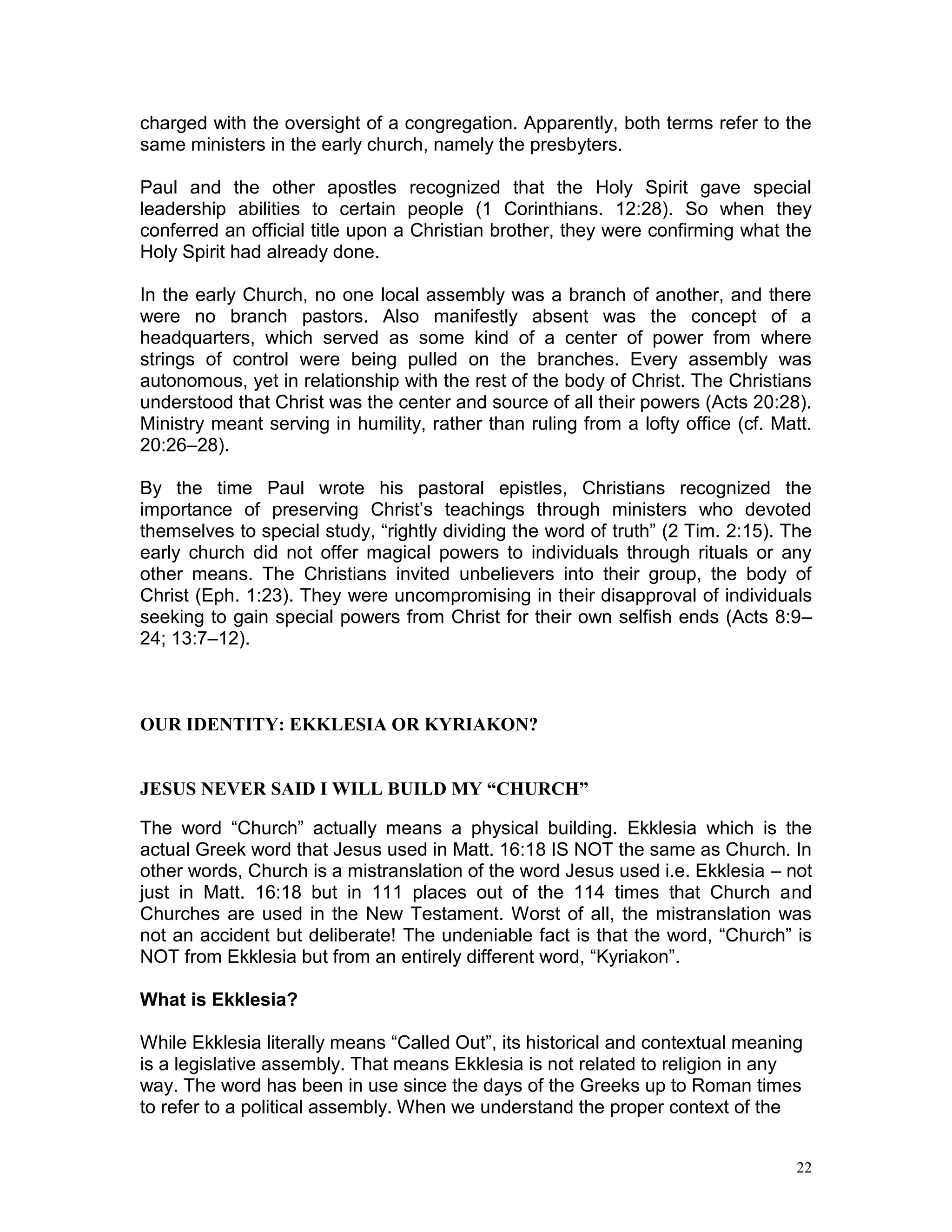 22
charged with the oversight of a congregation. Apparently, both terms refer to the
same ministers in the early church, namely the presbyters.
Paul and the other apostles recognized that the Holy Spirit gave special
leadership abilities to certain people (1 Corinthians. 12:28). So when they
conferred an official title upon a Christian brother, they were confirming what the
Holy Spirit had already done.
In the early Church, no one local assembly was a branch of another, and there
were no branch pastors. Also manifestly absent was the concept of a
headquarters, which served as some kind of a center of power from where
strings of control were being pulled on the branches. Every assembly was
autonomous, yet in relationship with the rest of the body of Christ. The Christians
understood that Christ was the center and source of all their powers (Acts 20:28).
Ministry meant serving in humility, rather than ruling from a lofty office (cf. Matt.
20:26–28).
By the time Paul wrote his pastoral epistles, Christians recognized the
importance of preserving Christ’s teachings through ministers who devoted
themselves to special study, “rightly dividing the word of truth” (2 Tim. 2:15). The
early church did not offer magical powers to individuals through rituals or any
other means. The Christians invited unbelievers into their group, the body of
Christ (Eph. 1:23). They were uncompromising in their disapproval of individuals
seeking to gain special powers from Christ for their own selfish ends (Acts 8:9–
24; 13:7–12).
OUR IDENTITY: EKKLESIA OR KYRIAKON?
JESUS NEVER SAID I WILL BUILD MY “CHURCH”
The word “Church” actually means a physical building. Ekklesia which is the
actual Greek word that Jesus used in Matt. 16:18 IS NOT the same as Church. In
other words, Church is a mistranslation of the word Jesus used i.e. Ekklesia – not
just in Matt. 16:18 but in 111 places out of the 114 times that Church and
Churches are used in the New Testament. Worst of all, the mistranslation was
not an accident but deliberate! The undeniable fact is that the word, “Church” is
NOT from Ekklesia but from an entirely different word, “Kyriakon”.
What is Ekklesia?
While Ekklesia literally means “Called Out”, its historical and contextual meaning
is a legislative assembly. That means Ekklesia is not related to religion in any
way. The word has been in use since the days of the Greeks up to Roman times
to refer to a political assembly. When we understand the proper context of the
 