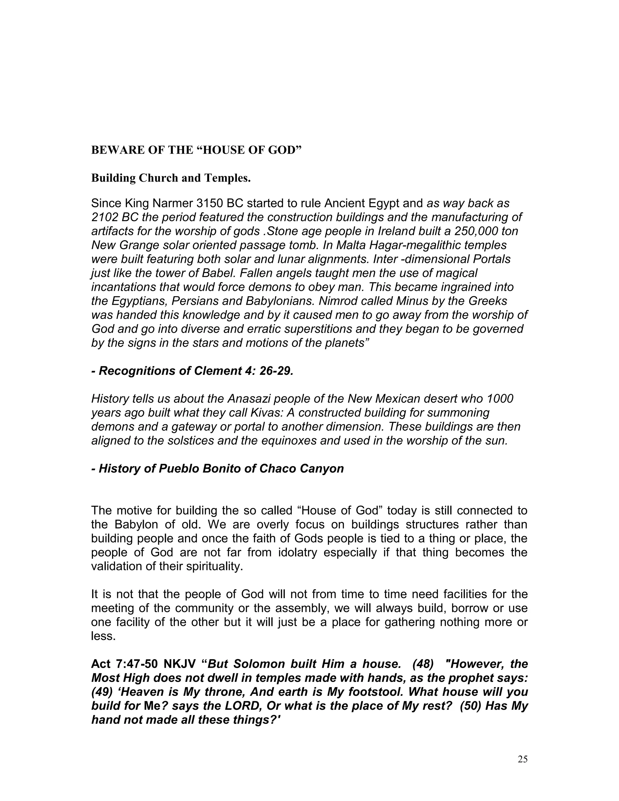 25
BEWARE OF THE “HOUSE OF GOD”
Building Church and Temples.
Since King Narmer 3150 BC started to rule Ancient Egypt and as way back as
2102 BC the period featured the construction buildings and the manufacturing of
artifacts for the worship of gods .Stone age people in Ireland built a 250,000 ton
New Grange solar oriented passage tomb. In Malta Hagar-megalithic temples
were built featuring both solar and lunar alignments. Inter -dimensional Portals
just like the tower of Babel. Fallen angels taught men the use of magical
incantations that would force demons to obey man. This became ingrained into
the Egyptians, Persians and Babylonians. Nimrod called Minus by the Greeks
was handed this knowledge and by it caused men to go away from the worship of
God and go into diverse and erratic superstitions and they began to be governed
by the signs in the stars and motions of the planets”
- Recognitions of Clement 4: 26-29.
History tells us about the Anasazi people of the New Mexican desert who 1000
years ago built what they call Kivas: A constructed building for summoning
demons and a gateway or portal to another dimension. These buildings are then
aligned to the solstices and the equinoxes and used in the worship of the sun.
- History of Pueblo Bonito of Chaco Canyon
The motive for building the so called “House of God” today is still connected to
the Babylon of old. We are overly focus on buildings structures rather than
building people and once the faith of Gods people is tied to a thing or place, the
people of God are not far from idolatry especially if that thing becomes the
validation of their spirituality.
It is not that the people of God will not from time to time need facilities for the
meeting of the community or the assembly, we will always build, borrow or use
one facility of the other but it will just be a place for gathering nothing more or
less.
Act 7:47-50 NKJV “But Solomon built Him a house. (48) "However, the
Most High does not dwell in temples made with hands, as the prophet says:
(49) ‘Heaven is My throne, And earth is My footstool. What house will you
build for Me? says the LORD, Or what is the place of My rest? (50) Has My
hand not made all these things?'
 
