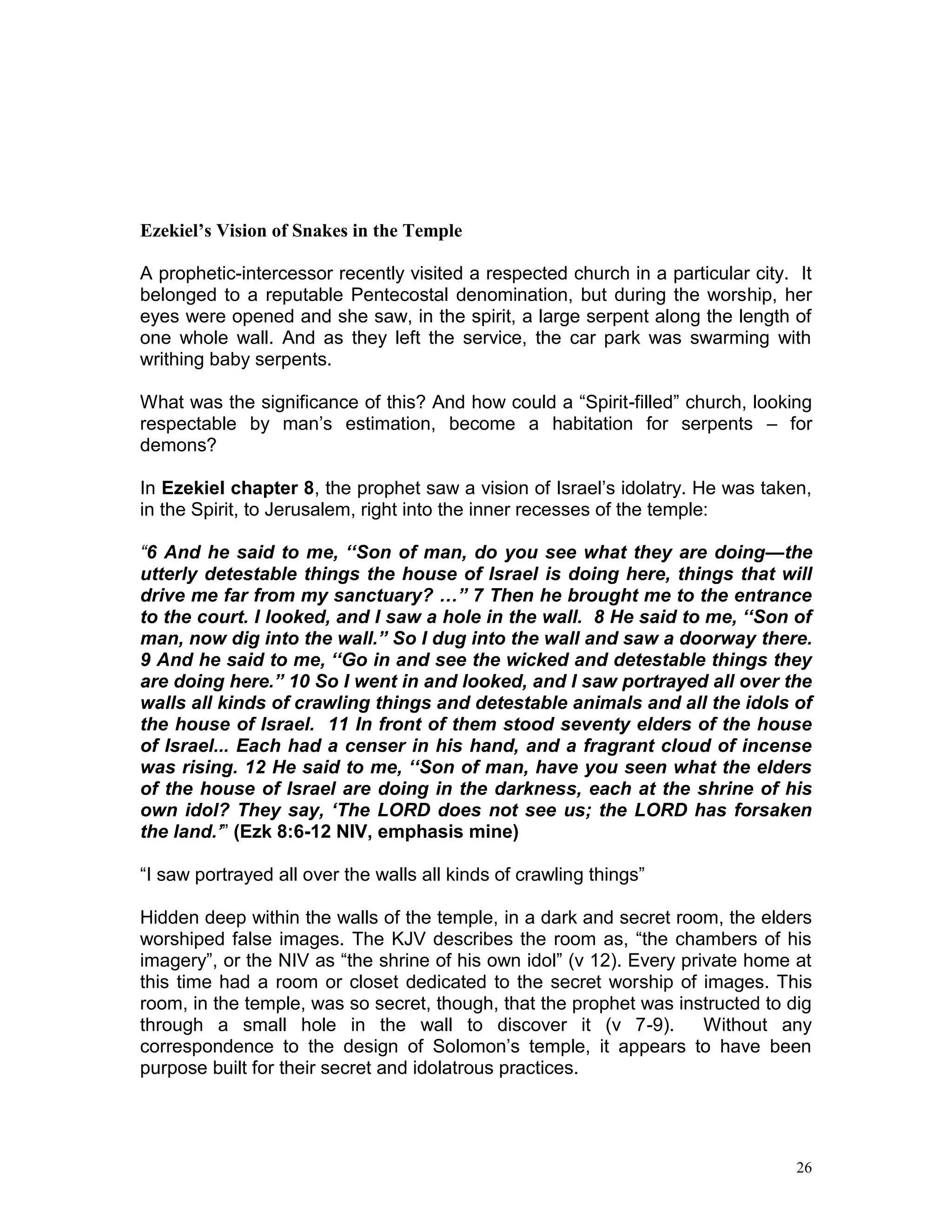 26
Ezekiel’s Vision of Snakes in the Temple
A prophetic-intercessor recently visited a respected church in a particular city. It
belonged to a reputable Pentecostal denomination, but during the worship, her
eyes were opened and she saw, in the spirit, a large serpent along the length of
one whole wall. And as they left the service, the car park was swarming with
writhing baby serpents.
What was the significance of this? And how could a “Spirit-filled” church, looking
respectable by man’s estimation, become a habitation for serpents – for
demons?
In Ezekiel chapter 8, the prophet saw a vision of Israel’s idolatry. He was taken,
in the Spirit, to Jerusalem, right into the inner recesses of the temple:
“6 And he said to me, ‘‘Son of man, do you see what they are doing—the
utterly detestable things the house of Israel is doing here, things that will
drive me far from my sanctuary? …” 7 Then he brought me to the entrance
to the court. I looked, and I saw a hole in the wall. 8 He said to me, ‘‘Son of
man, now dig into the wall.” So I dug into the wall and saw a doorway there.
9 And he said to me, ‘‘Go in and see the wicked and detestable things they
are doing here.” 10 So I went in and looked, and I saw portrayed all over the
walls all kinds of crawling things and detestable animals and all the idols of
the house of Israel. 11 In front of them stood seventy elders of the house
of Israel... Each had a censer in his hand, and a fragrant cloud of incense
was rising. 12 He said to me, ‘‘Son of man, have you seen what the elders
of the house of Israel are doing in the darkness, each at the shrine of his
own idol? They say, ‘The LORD does not see us; the LORD has forsaken
the land.’” (Ezk 8:6-12 NIV, emphasis mine)
“I saw portrayed all over the walls all kinds of crawling things”
Hidden deep within the walls of the temple, in a dark and secret room, the elders
worshiped false images. The KJV describes the room as, “the chambers of his
imagery”, or the NIV as “the shrine of his own idol” (v 12). Every private home at
this time had a room or closet dedicated to the secret worship of images. This
room, in the temple, was so secret, though, that the prophet was instructed to dig
through a small hole in the wall to discover it (v 7-9). Without any
correspondence to the design of Solomon’s temple, it appears to have been
purpose built for their secret and idolatrous practices.
 
