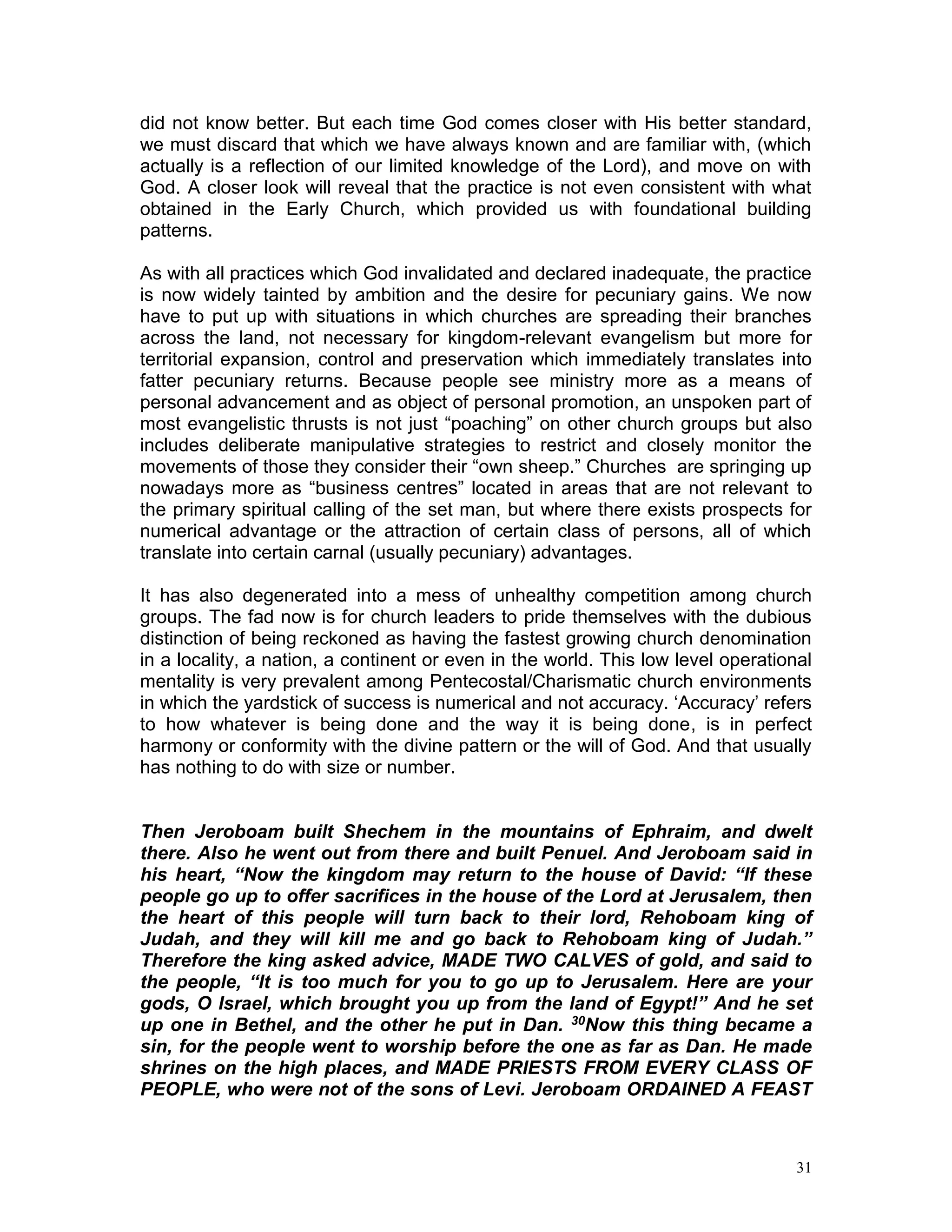 31
did not know better. But each time God comes closer with His better standard,
we must discard that which we have always known and are familiar with, (which
actually is a reflection of our limited knowledge of the Lord), and move on with
God. A closer look will reveal that the practice is not even consistent with what
obtained in the Early Church, which provided us with foundational building
patterns.
As with all practices which God invalidated and declared inadequate, the practice
is now widely tainted by ambition and the desire for pecuniary gains. We now
have to put up with situations in which churches are spreading their branches
across the land, not necessary for kingdom-relevant evangelism but more for
territorial expansion, control and preservation which immediately translates into
fatter pecuniary returns. Because people see ministry more as a means of
personal advancement and as object of personal promotion, an unspoken part of
most evangelistic thrusts is not just “poaching” on other church groups but also
includes deliberate manipulative strategies to restrict and closely monitor the
movements of those they consider their “own sheep.” Churches are springing up
nowadays more as “business centres” located in areas that are not relevant to
the primary spiritual calling of the set man, but where there exists prospects for
numerical advantage or the attraction of certain class of persons, all of which
translate into certain carnal (usually pecuniary) advantages.
It has also degenerated into a mess of unhealthy competition among church
groups. The fad now is for church leaders to pride themselves with the dubious
distinction of being reckoned as having the fastest growing church denomination
in a locality, a nation, a continent or even in the world. This low level operational
mentality is very prevalent among Pentecostal/Charismatic church environments
in which the yardstick of success is numerical and not accuracy. ‘Accuracy’ refers
to how whatever is being done and the way it is being done, is in perfect
harmony or conformity with the divine pattern or the will of God. And that usually
has nothing to do with size or number.
Then Jeroboam built Shechem in the mountains of Ephraim, and dwelt
there. Also he went out from there and built Penuel. And Jeroboam said in
his heart, “Now the kingdom may return to the house of David: “If these
people go up to offer sacrifices in the house of the Lord at Jerusalem, then
the heart of this people will turn back to their lord, Rehoboam king of
Judah, and they will kill me and go back to Rehoboam king of Judah.”
Therefore the king asked advice, MADE TWO CALVES of gold, and said to
the people, “It is too much for you to go up to Jerusalem. Here are your
gods, O Israel, which brought you up from the land of Egypt!” And he set
up one in Bethel, and the other he put in Dan. 30Now this thing became a
sin, for the people went to worship before the one as far as Dan. He made
shrines on the high places, and MADE PRIESTS FROM EVERY CLASS OF
PEOPLE, who were not of the sons of Levi. Jeroboam ORDAINED A FEAST
 