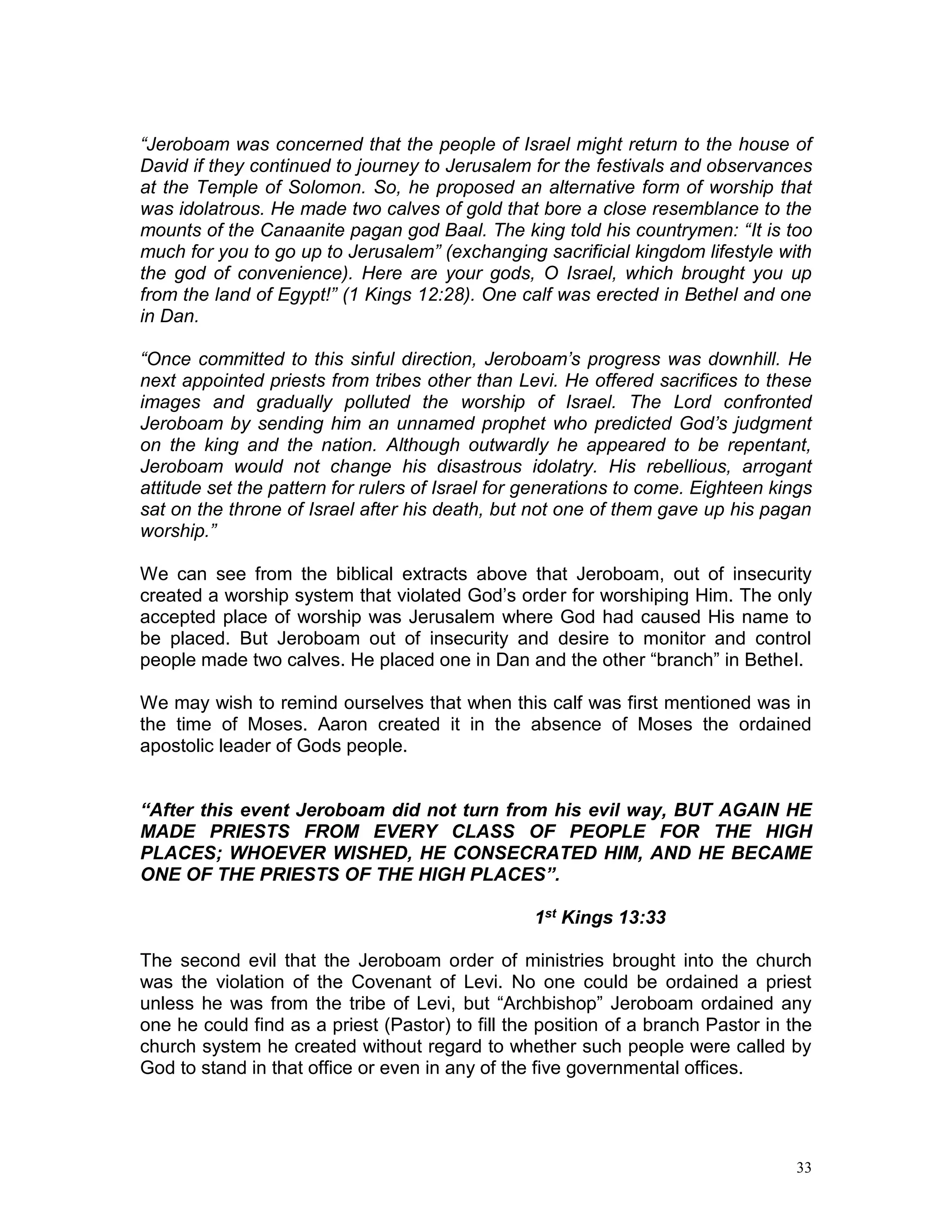 33
“Jeroboam was concerned that the people of Israel might return to the house of
David if they continued to journey to Jerusalem for the festivals and observances
at the Temple of Solomon. So, he proposed an alternative form of worship that
was idolatrous. He made two calves of gold that bore a close resemblance to the
mounts of the Canaanite pagan god Baal. The king told his countrymen: “It is too
much for you to go up to Jerusalem” (exchanging sacrificial kingdom lifestyle with
the god of convenience). Here are your gods, O Israel, which brought you up
from the land of Egypt!” (1 Kings 12:28). One calf was erected in Bethel and one
in Dan.
“Once committed to this sinful direction, Jeroboam’s progress was downhill. He
next appointed priests from tribes other than Levi. He offered sacrifices to these
images and gradually polluted the worship of Israel. The Lord confronted
Jeroboam by sending him an unnamed prophet who predicted God’s judgment
on the king and the nation. Although outwardly he appeared to be repentant,
Jeroboam would not change his disastrous idolatry. His rebellious, arrogant
attitude set the pattern for rulers of Israel for generations to come. Eighteen kings
sat on the throne of Israel after his death, but not one of them gave up his pagan
worship.”
We can see from the biblical extracts above that Jeroboam, out of insecurity
created a worship system that violated God’s order for worshiping Him. The only
accepted place of worship was Jerusalem where God had caused His name to
be placed. But Jeroboam out of insecurity and desire to monitor and control
people made two calves. He placed one in Dan and the other “branch” in Bethel.
We may wish to remind ourselves that when this calf was first mentioned was in
the time of Moses. Aaron created it in the absence of Moses the ordained
apostolic leader of Gods people.
“After this event Jeroboam did not turn from his evil way, BUT AGAIN HE
MADE PRIESTS FROM EVERY CLASS OF PEOPLE FOR THE HIGH
PLACES; WHOEVER WISHED, HE CONSECRATED HIM, AND HE BECAME
ONE OF THE PRIESTS OF THE HIGH PLACES”.
1st Kings 13:33
The second evil that the Jeroboam order of ministries brought into the church
was the violation of the Covenant of Levi. No one could be ordained a priest
unless he was from the tribe of Levi, but “Archbishop” Jeroboam ordained any
one he could find as a priest (Pastor) to fill the position of a branch Pastor in the
church system he created without regard to whether such people were called by
God to stand in that office or even in any of the five governmental offices.
 