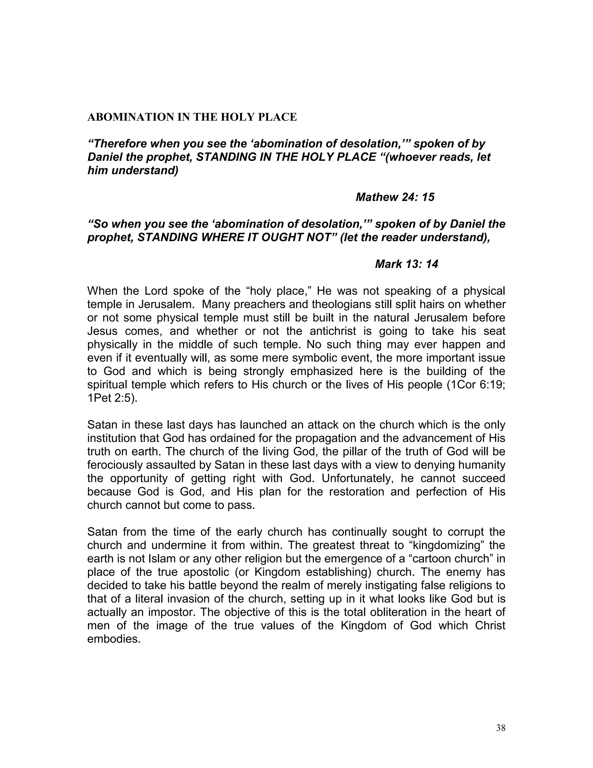 38
ABOMINATION IN THE HOLY PLACE
“Therefore when you see the ‘abomination of desolation,’” spoken of by
Daniel the prophet, STANDING IN THE HOLY PLACE “(whoever reads, let
him understand)
Mathew 24: 15
“So when you see the ‘abomination of desolation,’” spoken of by Daniel the
prophet, STANDING WHERE IT OUGHT NOT” (let the reader understand),
Mark 13: 14
When the Lord spoke of the “holy place,” He was not speaking of a physical
temple in Jerusalem. Many preachers and theologians still split hairs on whether
or not some physical temple must still be built in the natural Jerusalem before
Jesus comes, and whether or not the antichrist is going to take his seat
physically in the middle of such temple. No such thing may ever happen and
even if it eventually will, as some mere symbolic event, the more important issue
to God and which is being strongly emphasized here is the building of the
spiritual temple which refers to His church or the lives of His people (1Cor 6:19;
1Pet 2:5).
Satan in these last days has launched an attack on the church which is the only
institution that God has ordained for the propagation and the advancement of His
truth on earth. The church of the living God, the pillar of the truth of God will be
ferociously assaulted by Satan in these last days with a view to denying humanity
the opportunity of getting right with God. Unfortunately, he cannot succeed
because God is God, and His plan for the restoration and perfection of His
church cannot but come to pass.
Satan from the time of the early church has continually sought to corrupt the
church and undermine it from within. The greatest threat to “kingdomizing” the
earth is not Islam or any other religion but the emergence of a “cartoon church” in
place of the true apostolic (or Kingdom establishing) church. The enemy has
decided to take his battle beyond the realm of merely instigating false religions to
that of a literal invasion of the church, setting up in it what looks like God but is
actually an impostor. The objective of this is the total obliteration in the heart of
men of the image of the true values of the Kingdom of God which Christ
embodies.
 