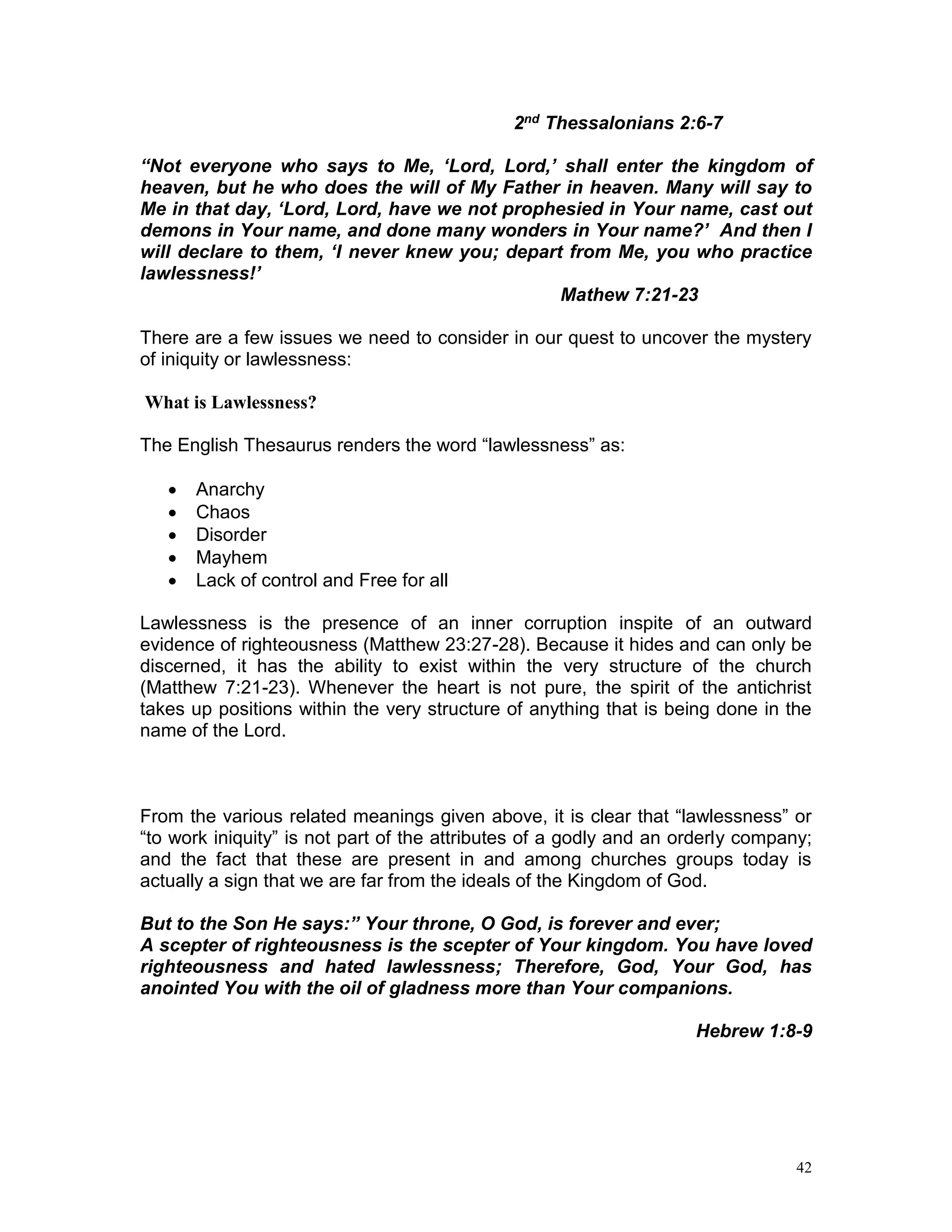 42
2nd Thessalonians 2:6-7
“Not everyone who says to Me, ‘Lord, Lord,’ shall enter the kingdom of
heaven, but he who does the will of My Father in heaven. Many will say to
Me in that day, ‘Lord, Lord, have we not prophesied in Your name, cast out
demons in Your name, and done many wonders in Your name?’ And then I
will declare to them, ‘I never knew you; depart from Me, you who practice
lawlessness!’
Mathew 7:21-23
There are a few issues we need to consider in our quest to uncover the mystery
of iniquity or lawlessness:
What is Lawlessness?
The English Thesaurus renders the word “lawlessness” as:
 Anarchy
 Chaos
 Disorder
 Mayhem
 Lack of control and Free for all
Lawlessness is the presence of an inner corruption inspite of an outward
evidence of righteousness (Matthew 23:27-28). Because it hides and can only be
discerned, it has the ability to exist within the very structure of the church
(Matthew 7:21-23). Whenever the heart is not pure, the spirit of the antichrist
takes up positions within the very structure of anything that is being done in the
name of the Lord.
From the various related meanings given above, it is clear that “lawlessness” or
“to work iniquity” is not part of the attributes of a godly and an orderly company;
and the fact that these are present in and among churches groups today is
actually a sign that we are far from the ideals of the Kingdom of God.
But to the Son He says:” Your throne, O God, is forever and ever;
A scepter of righteousness is the scepter of Your kingdom. You have loved
righteousness and hated lawlessness; Therefore, God, Your God, has
anointed You with the oil of gladness more than Your companions.
Hebrew 1:8-9
 