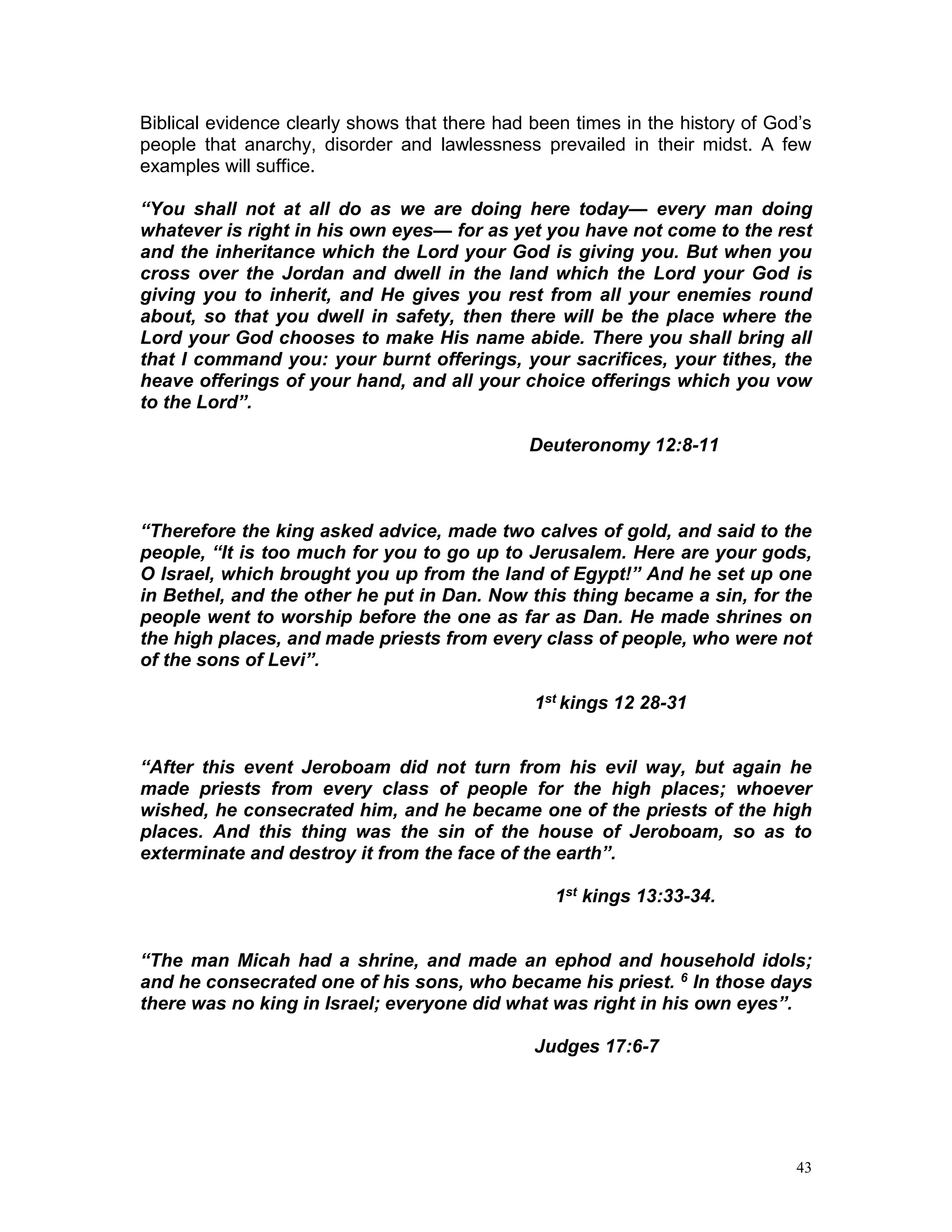 43
Biblical evidence clearly shows that there had been times in the history of God’s
people that anarchy, disorder and lawlessness prevailed in their midst. A few
examples will suffice.
“You shall not at all do as we are doing here today— every man doing
whatever is right in his own eyes— for as yet you have not come to the rest
and the inheritance which the Lord your God is giving you. But when you
cross over the Jordan and dwell in the land which the Lord your God is
giving you to inherit, and He gives you rest from all your enemies round
about, so that you dwell in safety, then there will be the place where the
Lord your God chooses to make His name abide. There you shall bring all
that I command you: your burnt offerings, your sacrifices, your tithes, the
heave offerings of your hand, and all your choice offerings which you vow
to the Lord”.
Deuteronomy 12:8-11
“Therefore the king asked advice, made two calves of gold, and said to the
people, “It is too much for you to go up to Jerusalem. Here are your gods,
O Israel, which brought you up from the land of Egypt!” And he set up one
in Bethel, and the other he put in Dan. Now this thing became a sin, for the
people went to worship before the one as far as Dan. He made shrines on
the high places, and made priests from every class of people, who were not
of the sons of Levi”.
1st kings 12 28-31
“After this event Jeroboam did not turn from his evil way, but again he
made priests from every class of people for the high places; whoever
wished, he consecrated him, and he became one of the priests of the high
places. And this thing was the sin of the house of Jeroboam, so as to
exterminate and destroy it from the face of the earth”.
1st kings 13:33-34.
“The man Micah had a shrine, and made an ephod and household idols;
and he consecrated one of his sons, who became his priest. 6 In those days
there was no king in Israel; everyone did what was right in his own eyes”.
Judges 17:6-7
 