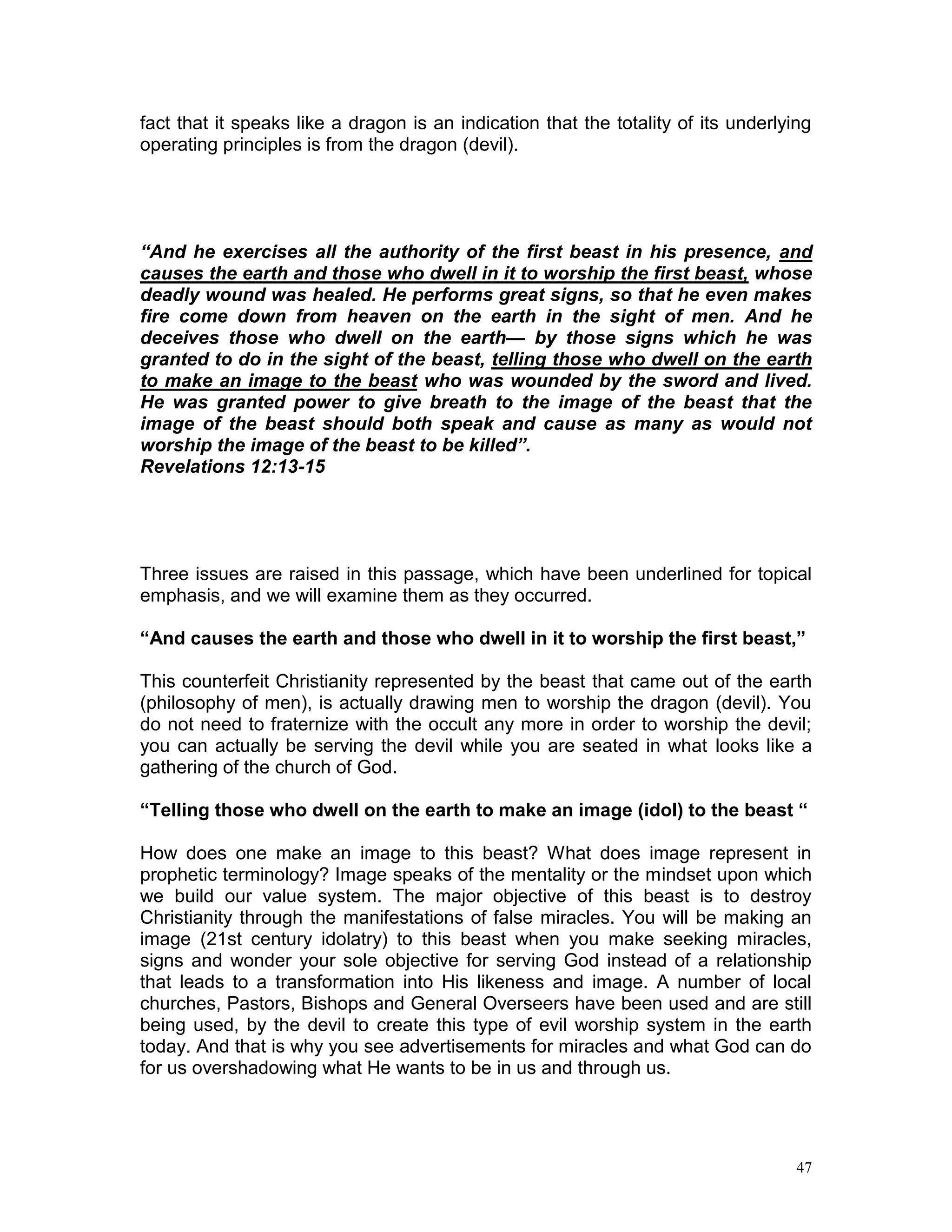 47
fact that it speaks like a dragon is an indication that the totality of its underlying
operating principles is from the dragon (devil).
“And he exercises all the authority of the first beast in his presence, and
causes the earth and those who dwell in it to worship the first beast, whose
deadly wound was healed. He performs great signs, so that he even makes
fire come down from heaven on the earth in the sight of men. And he
deceives those who dwell on the earth— by those signs which he was
granted to do in the sight of the beast, telling those who dwell on the earth
to make an image to the beast who was wounded by the sword and lived.
He was granted power to give breath to the image of the beast that the
image of the beast should both speak and cause as many as would not
worship the image of the beast to be killed”.
Revelations 12:13-15
Three issues are raised in this passage, which have been underlined for topical
emphasis, and we will examine them as they occurred.
“And causes the earth and those who dwell in it to worship the first beast,”
This counterfeit Christianity represented by the beast that came out of the earth
(philosophy of men), is actually drawing men to worship the dragon (devil). You
do not need to fraternize with the occult any more in order to worship the devil;
you can actually be serving the devil while you are seated in what looks like a
gathering of the church of God.
“Telling those who dwell on the earth to make an image (idol) to the beast “
How does one make an image to this beast? What does image represent in
prophetic terminology? Image speaks of the mentality or the mindset upon which
we build our value system. The major objective of this beast is to destroy
Christianity through the manifestations of false miracles. You will be making an
image (21st century idolatry) to this beast when you make seeking miracles,
signs and wonder your sole objective for serving God instead of a relationship
that leads to a transformation into His likeness and image. A number of local
churches, Pastors, Bishops and General Overseers have been used and are still
being used, by the devil to create this type of evil worship system in the earth
today. And that is why you see advertisements for miracles and what God can do
for us overshadowing what He wants to be in us and through us.
 