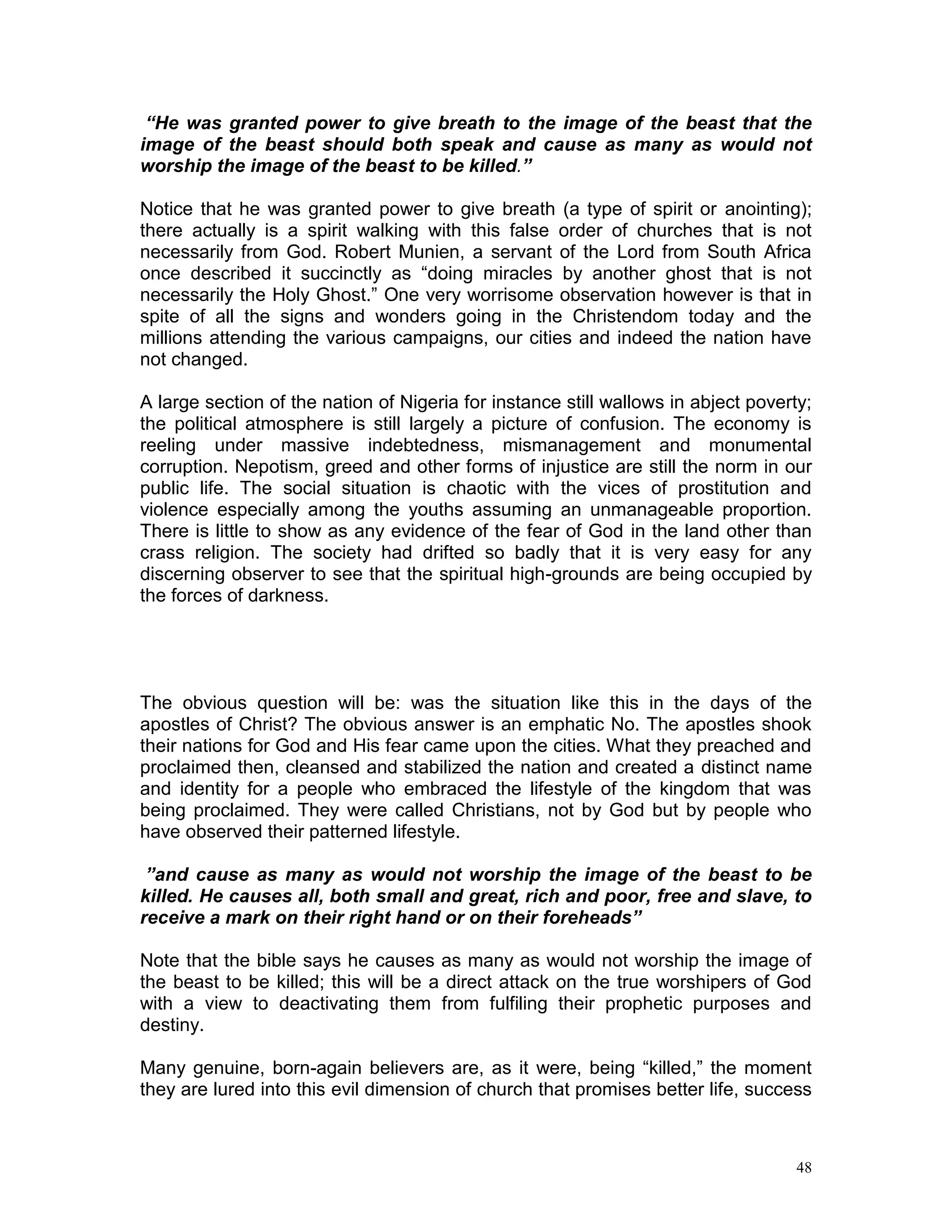 48
“He was granted power to give breath to the image of the beast that the
image of the beast should both speak and cause as many as would not
worship the image of the beast to be killed.”
Notice that he was granted power to give breath (a type of spirit or anointing);
there actually is a spirit walking with this false order of churches that is not
necessarily from God. Robert Munien, a servant of the Lord from South Africa
once described it succinctly as “doing miracles by another ghost that is not
necessarily the Holy Ghost.” One very worrisome observation however is that in
spite of all the signs and wonders going in the Christendom today and the
millions attending the various campaigns, our cities and indeed the nation have
not changed.
A large section of the nation of Nigeria for instance still wallows in abject poverty;
the political atmosphere is still largely a picture of confusion. The economy is
reeling under massive indebtedness, mismanagement and monumental
corruption. Nepotism, greed and other forms of injustice are still the norm in our
public life. The social situation is chaotic with the vices of prostitution and
violence especially among the youths assuming an unmanageable proportion.
There is little to show as any evidence of the fear of God in the land other than
crass religion. The society had drifted so badly that it is very easy for any
discerning observer to see that the spiritual high-grounds are being occupied by
the forces of darkness.
The obvious question will be: was the situation like this in the days of the
apostles of Christ? The obvious answer is an emphatic No. The apostles shook
their nations for God and His fear came upon the cities. What they preached and
proclaimed then, cleansed and stabilized the nation and created a distinct name
and identity for a people who embraced the lifestyle of the kingdom that was
being proclaimed. They were called Christians, not by God but by people who
have observed their patterned lifestyle.
”and cause as many as would not worship the image of the beast to be
killed. He causes all, both small and great, rich and poor, free and slave, to
receive a mark on their right hand or on their foreheads”
Note that the bible says he causes as many as would not worship the image of
the beast to be killed; this will be a direct attack on the true worshipers of God
with a view to deactivating them from fulfiling their prophetic purposes and
destiny.
Many genuine, born-again believers are, as it were, being “killed,” the moment
they are lured into this evil dimension of church that promises better life, success
 