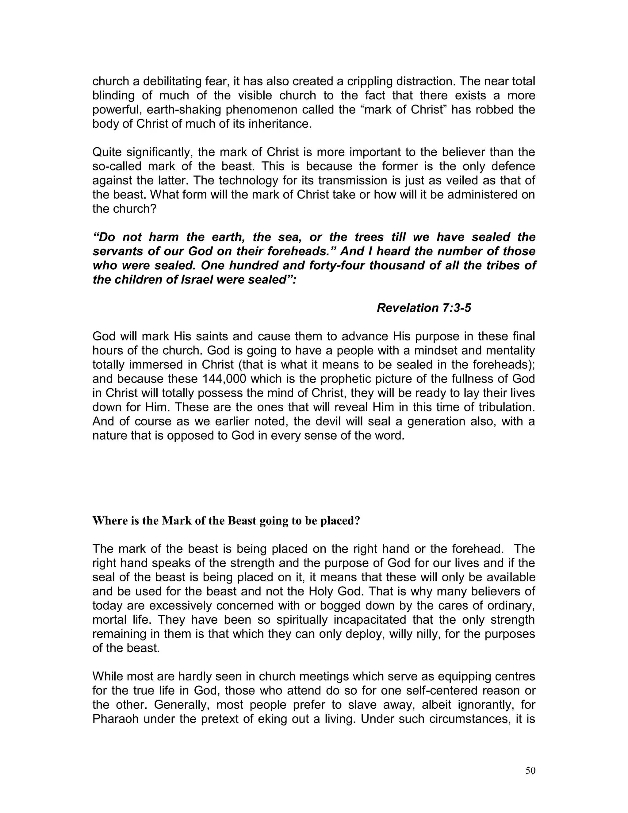 50
church a debilitating fear, it has also created a crippling distraction. The near total
blinding of much of the visible church to the fact that there exists a more
powerful, earth-shaking phenomenon called the “mark of Christ” has robbed the
body of Christ of much of its inheritance.
Quite significantly, the mark of Christ is more important to the believer than the
so-called mark of the beast. This is because the former is the only defence
against the latter. The technology for its transmission is just as veiled as that of
the beast. What form will the mark of Christ take or how will it be administered on
the church?
“Do not harm the earth, the sea, or the trees till we have sealed the
servants of our God on their foreheads.” And I heard the number of those
who were sealed. One hundred and forty-four thousand of all the tribes of
the children of Israel were sealed”:
Revelation 7:3-5
God will mark His saints and cause them to advance His purpose in these final
hours of the church. God is going to have a people with a mindset and mentality
totally immersed in Christ (that is what it means to be sealed in the foreheads);
and because these 144,000 which is the prophetic picture of the fullness of God
in Christ will totally possess the mind of Christ, they will be ready to lay their lives
down for Him. These are the ones that will reveal Him in this time of tribulation.
And of course as we earlier noted, the devil will seal a generation also, with a
nature that is opposed to God in every sense of the word.
Where is the Mark of the Beast going to be placed?
The mark of the beast is being placed on the right hand or the forehead. The
right hand speaks of the strength and the purpose of God for our lives and if the
seal of the beast is being placed on it, it means that these will only be available
and be used for the beast and not the Holy God. That is why many believers of
today are excessively concerned with or bogged down by the cares of ordinary,
mortal life. They have been so spiritually incapacitated that the only strength
remaining in them is that which they can only deploy, willy nilly, for the purposes
of the beast.
While most are hardly seen in church meetings which serve as equipping centres
for the true life in God, those who attend do so for one self-centered reason or
the other. Generally, most people prefer to slave away, albeit ignorantly, for
Pharaoh under the pretext of eking out a living. Under such circumstances, it is
 