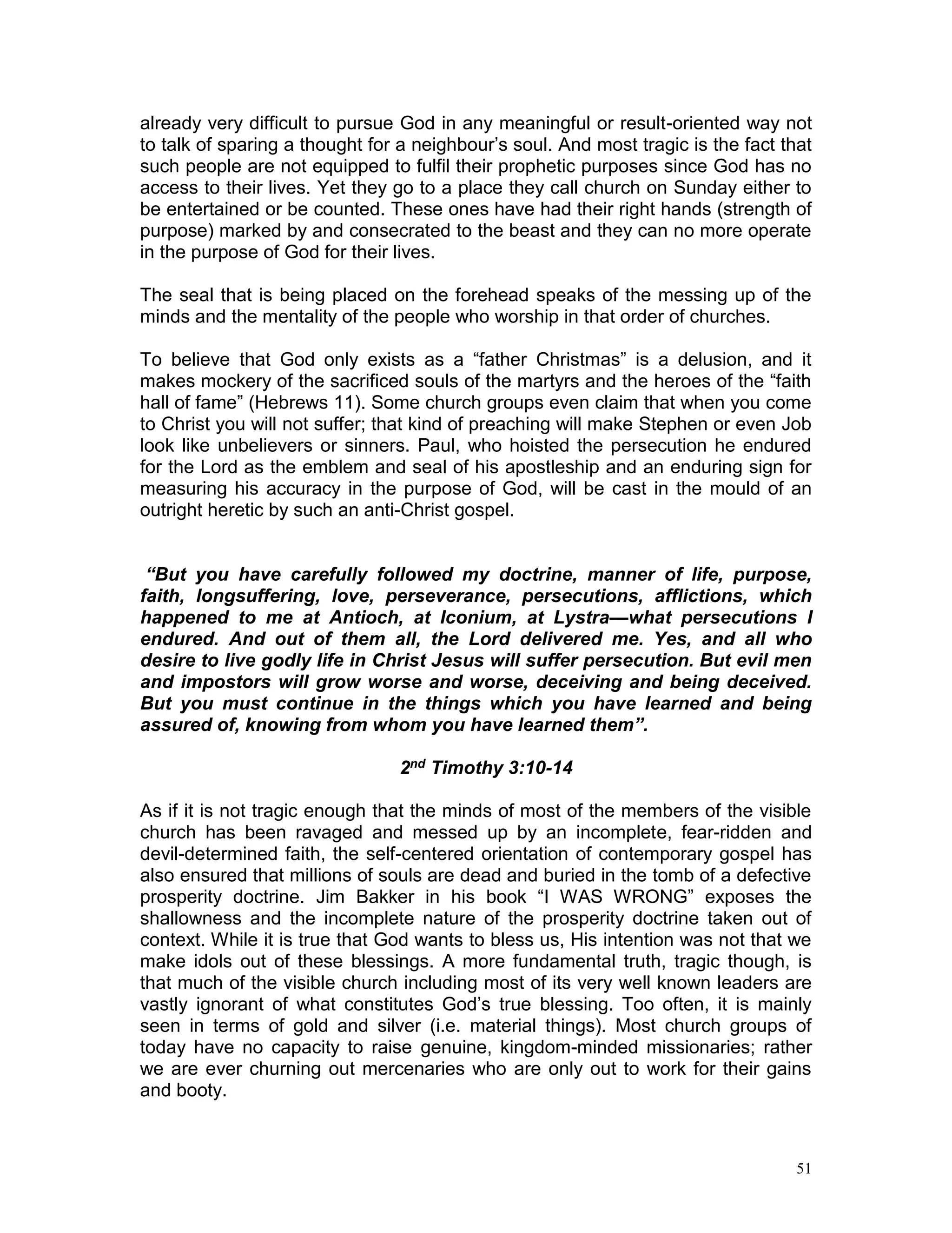 51
already very difficult to pursue God in any meaningful or result-oriented way not
to talk of sparing a thought for a neighbour’s soul. And most tragic is the fact that
such people are not equipped to fulfil their prophetic purposes since God has no
access to their lives. Yet they go to a place they call church on Sunday either to
be entertained or be counted. These ones have had their right hands (strength of
purpose) marked by and consecrated to the beast and they can no more operate
in the purpose of God for their lives.
The seal that is being placed on the forehead speaks of the messing up of the
minds and the mentality of the people who worship in that order of churches.
To believe that God only exists as a “father Christmas” is a delusion, and it
makes mockery of the sacrificed souls of the martyrs and the heroes of the “faith
hall of fame” (Hebrews 11). Some church groups even claim that when you come
to Christ you will not suffer; that kind of preaching will make Stephen or even Job
look like unbelievers or sinners. Paul, who hoisted the persecution he endured
for the Lord as the emblem and seal of his apostleship and an enduring sign for
measuring his accuracy in the purpose of God, will be cast in the mould of an
outright heretic by such an anti-Christ gospel.
“But you have carefully followed my doctrine, manner of life, purpose,
faith, longsuffering, love, perseverance, persecutions, afflictions, which
happened to me at Antioch, at Iconium, at Lystra—what persecutions I
endured. And out of them all, the Lord delivered me. Yes, and all who
desire to live godly life in Christ Jesus will suffer persecution. But evil men
and impostors will grow worse and worse, deceiving and being deceived.
But you must continue in the things which you have learned and being
assured of, knowing from whom you have learned them”.
2nd Timothy 3:10-14
As if it is not tragic enough that the minds of most of the members of the visible
church has been ravaged and messed up by an incomplete, fear-ridden and
devil-determined faith, the self-centered orientation of contemporary gospel has
also ensured that millions of souls are dead and buried in the tomb of a defective
prosperity doctrine. Jim Bakker in his book “I WAS WRONG” exposes the
shallowness and the incomplete nature of the prosperity doctrine taken out of
context. While it is true that God wants to bless us, His intention was not that we
make idols out of these blessings. A more fundamental truth, tragic though, is
that much of the visible church including most of its very well known leaders are
vastly ignorant of what constitutes God’s true blessing. Too often, it is mainly
seen in terms of gold and silver (i.e. material things). Most church groups of
today have no capacity to raise genuine, kingdom-minded missionaries; rather
we are ever churning out mercenaries who are only out to work for their gains
and booty.
 