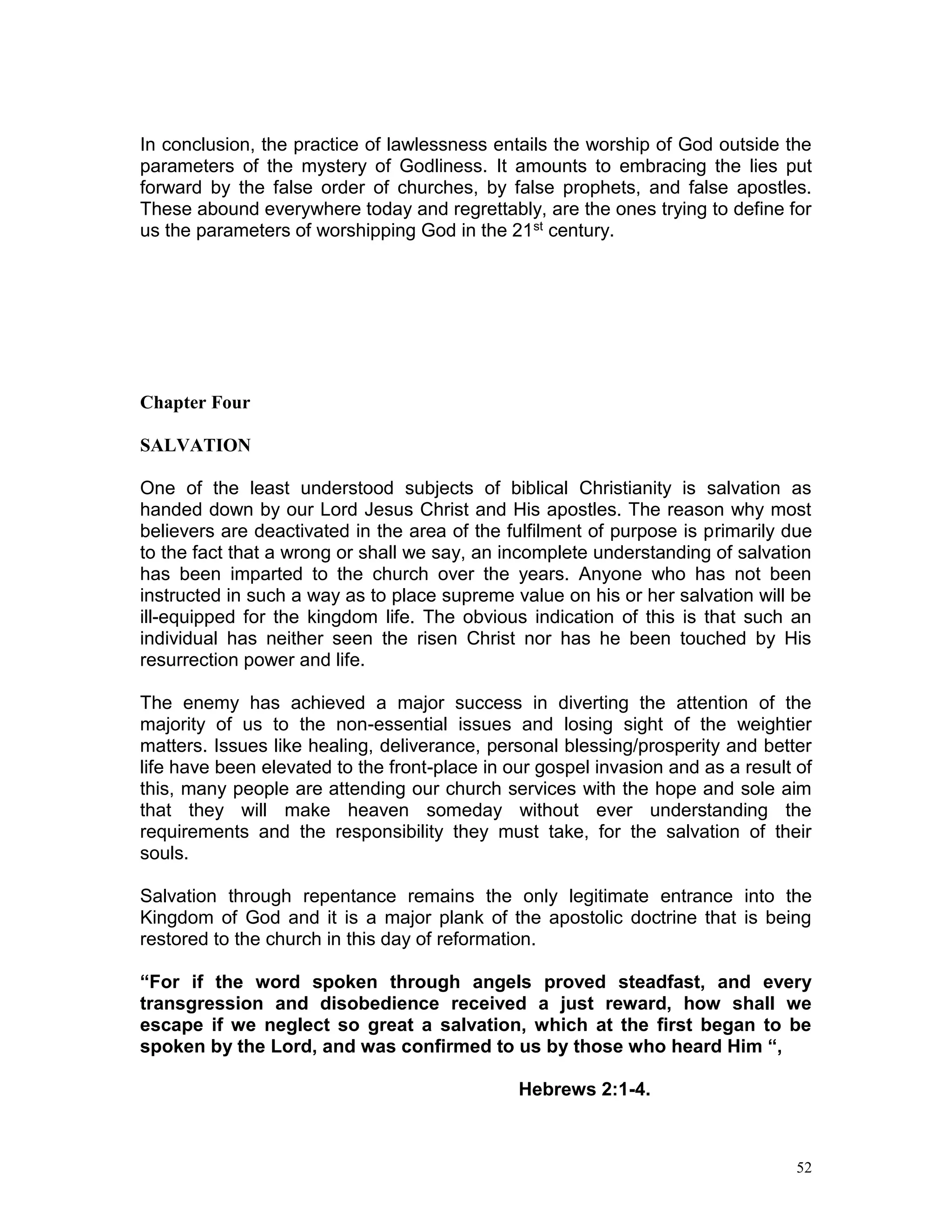 52
In conclusion, the practice of lawlessness entails the worship of God outside the
parameters of the mystery of Godliness. It amounts to embracing the lies put
forward by the false order of churches, by false prophets, and false apostles.
These abound everywhere today and regrettably, are the ones trying to define for
us the parameters of worshipping God in the 21st century.
Chapter Four
SALVATION
One of the least understood subjects of biblical Christianity is salvation as
handed down by our Lord Jesus Christ and His apostles. The reason why most
believers are deactivated in the area of the fulfilment of purpose is primarily due
to the fact that a wrong or shall we say, an incomplete understanding of salvation
has been imparted to the church over the years. Anyone who has not been
instructed in such a way as to place supreme value on his or her salvation will be
ill-equipped for the kingdom life. The obvious indication of this is that such an
individual has neither seen the risen Christ nor has he been touched by His
resurrection power and life.
The enemy has achieved a major success in diverting the attention of the
majority of us to the non-essential issues and losing sight of the weightier
matters. Issues like healing, deliverance, personal blessing/prosperity and better
life have been elevated to the front-place in our gospel invasion and as a result of
this, many people are attending our church services with the hope and sole aim
that they will make heaven someday without ever understanding the
requirements and the responsibility they must take, for the salvation of their
souls.
Salvation through repentance remains the only legitimate entrance into the
Kingdom of God and it is a major plank of the apostolic doctrine that is being
restored to the church in this day of reformation.
“For if the word spoken through angels proved steadfast, and every
transgression and disobedience received a just reward, how shall we
escape if we neglect so great a salvation, which at the first began to be
spoken by the Lord, and was confirmed to us by those who heard Him “,
Hebrews 2:1-4.
 