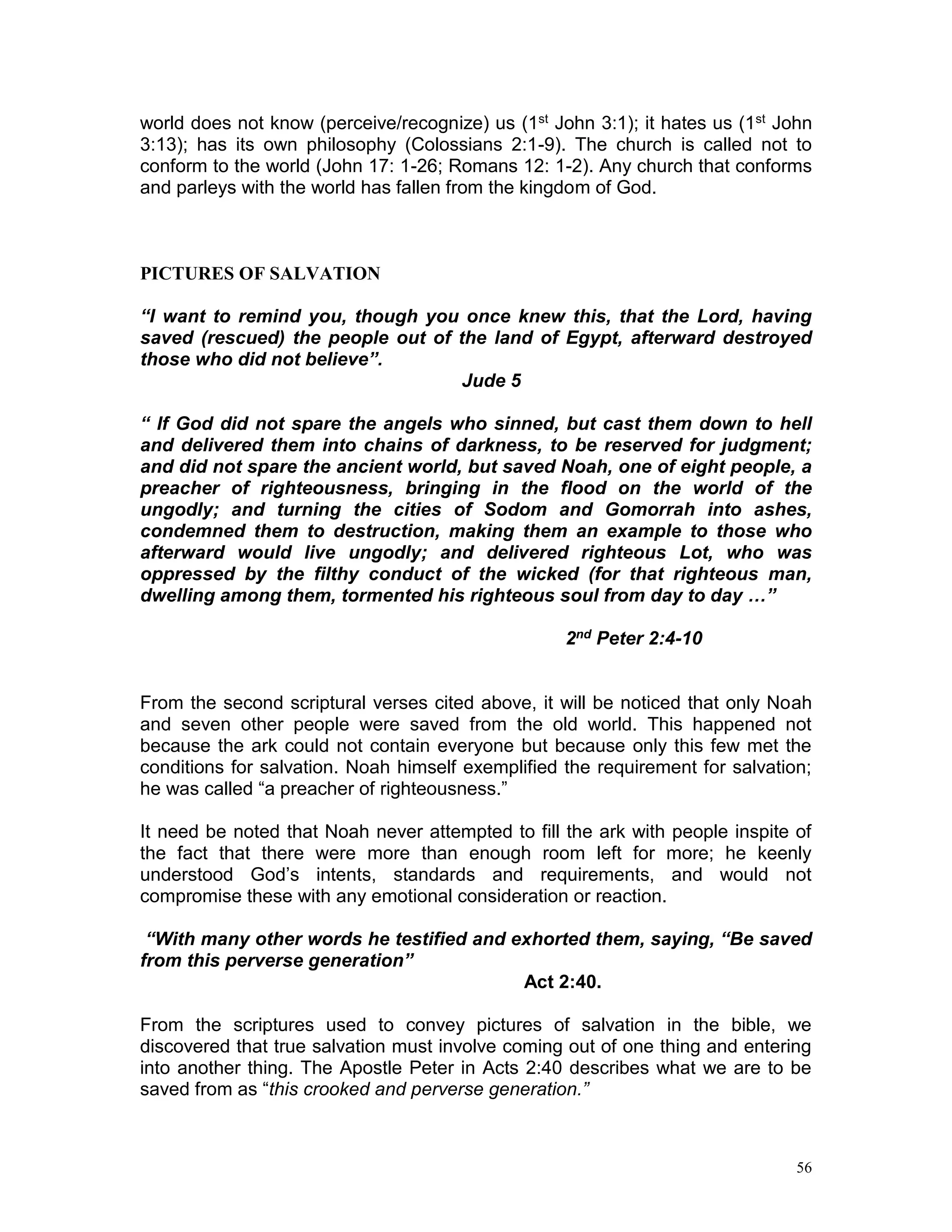 56
world does not know (perceive/recognize) us (1st John 3:1); it hates us (1st John
3:13); has its own philosophy (Colossians 2:1-9). The church is called not to
conform to the world (John 17: 1-26; Romans 12: 1-2). Any church that conforms
and parleys with the world has fallen from the kingdom of God.
PICTURES OF SALVATION
“I want to remind you, though you once knew this, that the Lord, having
saved (rescued) the people out of the land of Egypt, afterward destroyed
those who did not believe”.
Jude 5
“ If God did not spare the angels who sinned, but cast them down to hell
and delivered them into chains of darkness, to be reserved for judgment;
and did not spare the ancient world, but saved Noah, one of eight people, a
preacher of righteousness, bringing in the flood on the world of the
ungodly; and turning the cities of Sodom and Gomorrah into ashes,
condemned them to destruction, making them an example to those who
afterward would live ungodly; and delivered righteous Lot, who was
oppressed by the filthy conduct of the wicked (for that righteous man,
dwelling among them, tormented his righteous soul from day to day …”
2nd Peter 2:4-10
From the second scriptural verses cited above, it will be noticed that only Noah
and seven other people were saved from the old world. This happened not
because the ark could not contain everyone but because only this few met the
conditions for salvation. Noah himself exemplified the requirement for salvation;
he was called “a preacher of righteousness.”
It need be noted that Noah never attempted to fill the ark with people inspite of
the fact that there were more than enough room left for more; he keenly
understood God’s intents, standards and requirements, and would not
compromise these with any emotional consideration or reaction.
“With many other words he testified and exhorted them, saying, “Be saved
from this perverse generation”
Act 2:40.
From the scriptures used to convey pictures of salvation in the bible, we
discovered that true salvation must involve coming out of one thing and entering
into another thing. The Apostle Peter in Acts 2:40 describes what we are to be
saved from as “this crooked and perverse generation.”
 