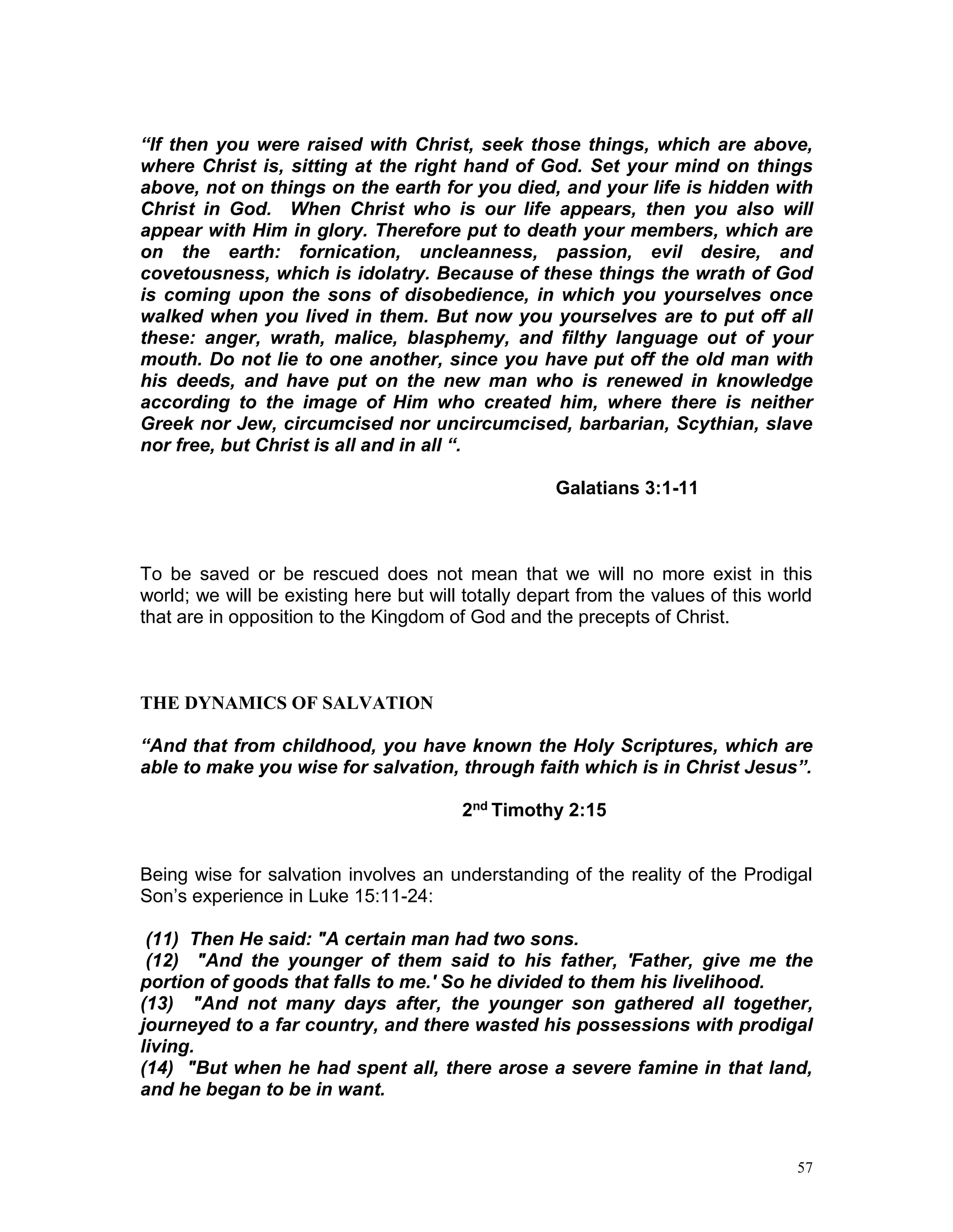 57
“If then you were raised with Christ, seek those things, which are above,
where Christ is, sitting at the right hand of God. Set your mind on things
above, not on things on the earth for you died, and your life is hidden with
Christ in God. When Christ who is our life appears, then you also will
appear with Him in glory. Therefore put to death your members, which are
on the earth: fornication, uncleanness, passion, evil desire, and
covetousness, which is idolatry. Because of these things the wrath of God
is coming upon the sons of disobedience, in which you yourselves once
walked when you lived in them. But now you yourselves are to put off all
these: anger, wrath, malice, blasphemy, and filthy language out of your
mouth. Do not lie to one another, since you have put off the old man with
his deeds, and have put on the new man who is renewed in knowledge
according to the image of Him who created him, where there is neither
Greek nor Jew, circumcised nor uncircumcised, barbarian, Scythian, slave
nor free, but Christ is all and in all “.
Galatians 3:1-11
To be saved or be rescued does not mean that we will no more exist in this
world; we will be existing here but will totally depart from the values of this world
that are in opposition to the Kingdom of God and the precepts of Christ.
THE DYNAMICS OF SALVATION
“And that from childhood, you have known the Holy Scriptures, which are
able to make you wise for salvation, through faith which is in Christ Jesus”.
2nd Timothy 2:15
Being wise for salvation involves an understanding of the reality of the Prodigal
Son’s experience in Luke 15:11-24:
(11) Then He said: "A certain man had two sons.
(12) "And the younger of them said to his father, 'Father, give me the
portion of goods that falls to me.' So he divided to them his livelihood.
(13) "And not many days after, the younger son gathered all together,
journeyed to a far country, and there wasted his possessions with prodigal
living.
(14) "But when he had spent all, there arose a severe famine in that land,
and he began to be in want.
 