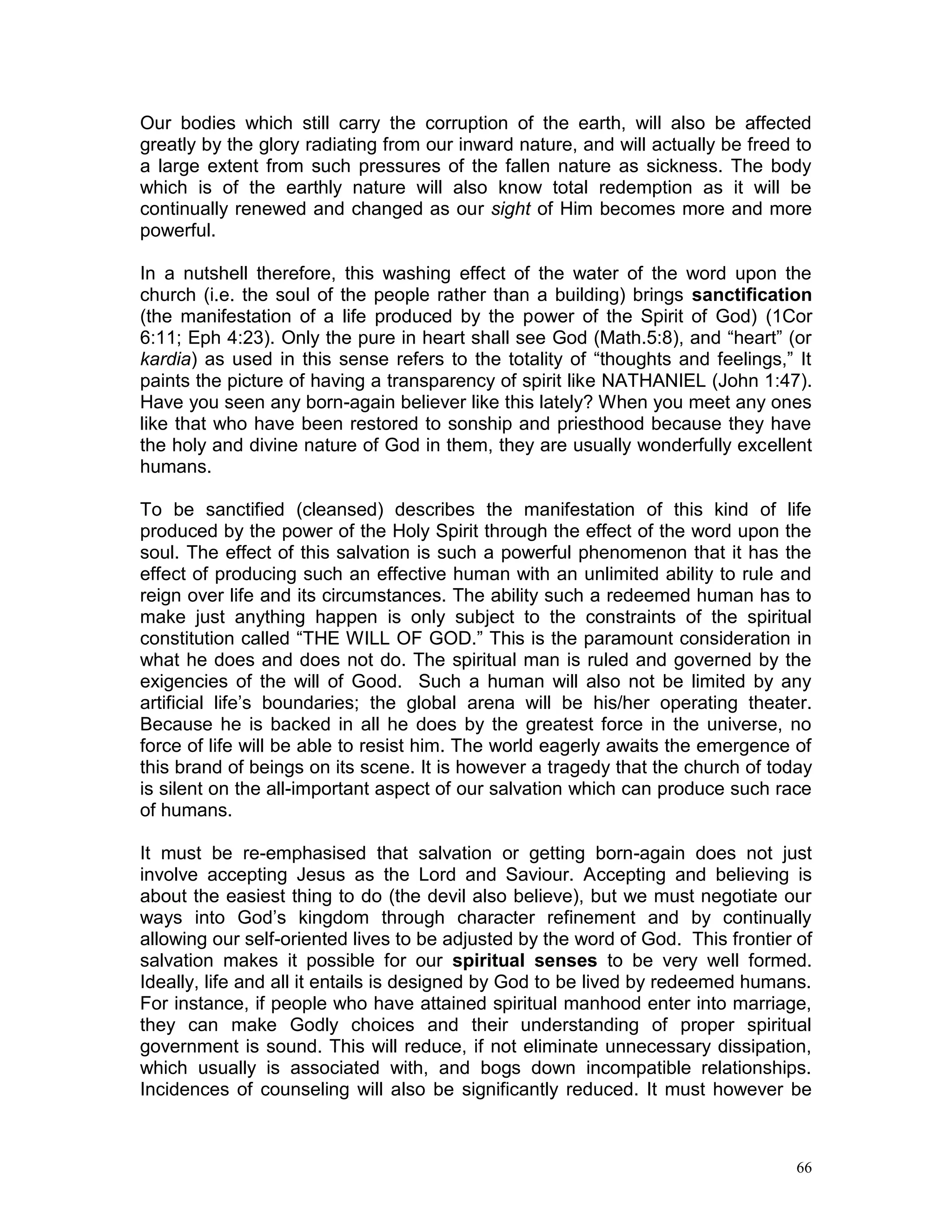 66
Our bodies which still carry the corruption of the earth, will also be affected
greatly by the glory radiating from our inward nature, and will actually be freed to
a large extent from such pressures of the fallen nature as sickness. The body
which is of the earthly nature will also know total redemption as it will be
continually renewed and changed as our sight of Him becomes more and more
powerful.
In a nutshell therefore, this washing effect of the water of the word upon the
church (i.e. the soul of the people rather than a building) brings sanctification
(the manifestation of a life produced by the power of the Spirit of God) (1Cor
6:11; Eph 4:23). Only the pure in heart shall see God (Math.5:8), and “heart” (or
kardia) as used in this sense refers to the totality of “thoughts and feelings,” It
paints the picture of having a transparency of spirit like NATHANIEL (John 1:47).
Have you seen any born-again believer like this lately? When you meet any ones
like that who have been restored to sonship and priesthood because they have
the holy and divine nature of God in them, they are usually wonderfully excellent
humans.
To be sanctified (cleansed) describes the manifestation of this kind of life
produced by the power of the Holy Spirit through the effect of the word upon the
soul. The effect of this salvation is such a powerful phenomenon that it has the
effect of producing such an effective human with an unlimited ability to rule and
reign over life and its circumstances. The ability such a redeemed human has to
make just anything happen is only subject to the constraints of the spiritual
constitution called “THE WILL OF GOD.” This is the paramount consideration in
what he does and does not do. The spiritual man is ruled and governed by the
exigencies of the will of Good. Such a human will also not be limited by any
artificial life’s boundaries; the global arena will be his/her operating theater.
Because he is backed in all he does by the greatest force in the universe, no
force of life will be able to resist him. The world eagerly awaits the emergence of
this brand of beings on its scene. It is however a tragedy that the church of today
is silent on the all-important aspect of our salvation which can produce such race
of humans.
It must be re-emphasised that salvation or getting born-again does not just
involve accepting Jesus as the Lord and Saviour. Accepting and believing is
about the easiest thing to do (the devil also believe), but we must negotiate our
ways into God’s kingdom through character refinement and by continually
allowing our self-oriented lives to be adjusted by the word of God. This frontier of
salvation makes it possible for our spiritual senses to be very well formed.
Ideally, life and all it entails is designed by God to be lived by redeemed humans.
For instance, if people who have attained spiritual manhood enter into marriage,
they can make Godly choices and their understanding of proper spiritual
government is sound. This will reduce, if not eliminate unnecessary dissipation,
which usually is associated with, and bogs down incompatible relationships.
Incidences of counseling will also be significantly reduced. It must however be
 