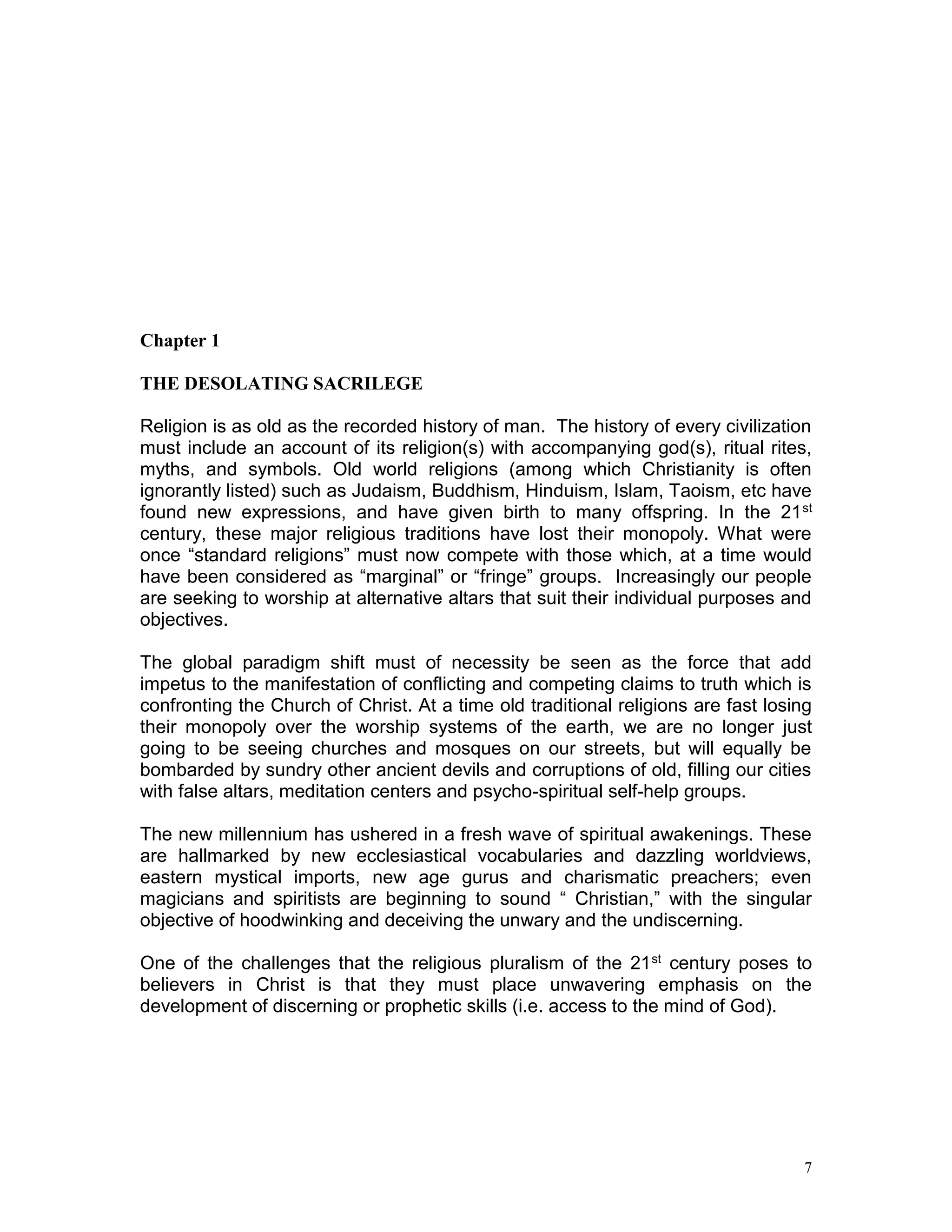 7
Chapter 1
THE DESOLATING SACRILEGE
Religion is as old as the recorded history of man. The history of every civilization
must include an account of its religion(s) with accompanying god(s), ritual rites,
myths, and symbols. Old world religions (among which Christianity is often
ignorantly listed) such as Judaism, Buddhism, Hinduism, Islam, Taoism, etc have
found new expressions, and have given birth to many offspring. In the 21st
century, these major religious traditions have lost their monopoly. What were
once “standard religions” must now compete with those which, at a time would
have been considered as “marginal” or “fringe” groups. Increasingly our people
are seeking to worship at alternative altars that suit their individual purposes and
objectives.
The global paradigm shift must of necessity be seen as the force that add
impetus to the manifestation of conflicting and competing claims to truth which is
confronting the Church of Christ. At a time old traditional religions are fast losing
their monopoly over the worship systems of the earth, we are no longer just
going to be seeing churches and mosques on our streets, but will equally be
bombarded by sundry other ancient devils and corruptions of old, filling our cities
with false altars, meditation centers and psycho-spiritual self-help groups.
The new millennium has ushered in a fresh wave of spiritual awakenings. These
are hallmarked by new ecclesiastical vocabularies and dazzling worldviews,
eastern mystical imports, new age gurus and charismatic preachers; even
magicians and spiritists are beginning to sound “ Christian,” with the singular
objective of hoodwinking and deceiving the unwary and the undiscerning.
One of the challenges that the religious pluralism of the 21st century poses to
believers in Christ is that they must place unwavering emphasis on the
development of discerning or prophetic skills (i.e. access to the mind of God).
 