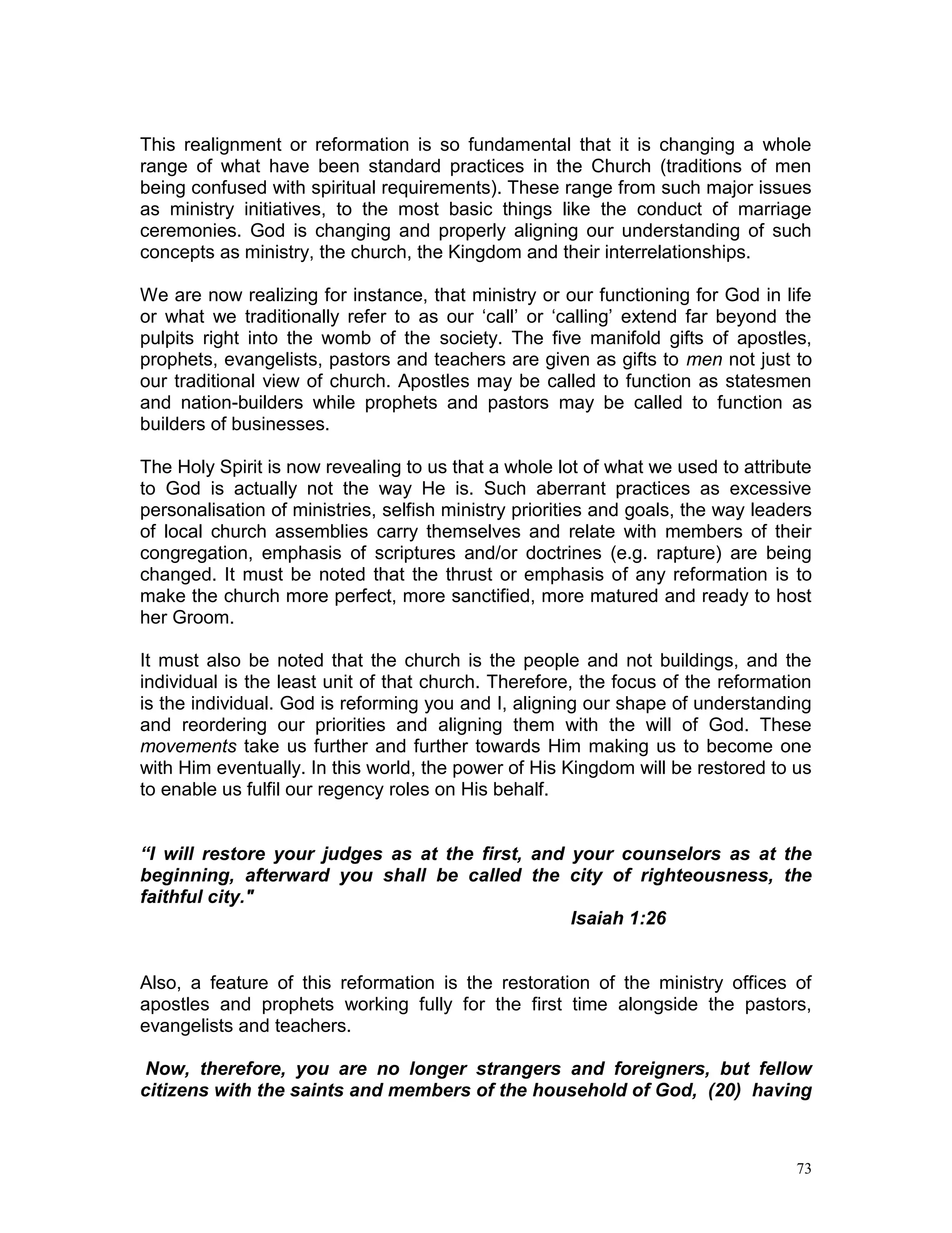 73
This realignment or reformation is so fundamental that it is changing a whole
range of what have been standard practices in the Church (traditions of men
being confused with spiritual requirements). These range from such major issues
as ministry initiatives, to the most basic things like the conduct of marriage
ceremonies. God is changing and properly aligning our understanding of such
concepts as ministry, the church, the Kingdom and their interrelationships.
We are now realizing for instance, that ministry or our functioning for God in life
or what we traditionally refer to as our ‘call’ or ‘calling’ extend far beyond the
pulpits right into the womb of the society. The five manifold gifts of apostles,
prophets, evangelists, pastors and teachers are given as gifts to men not just to
our traditional view of church. Apostles may be called to function as statesmen
and nation-builders while prophets and pastors may be called to function as
builders of businesses.
The Holy Spirit is now revealing to us that a whole lot of what we used to attribute
to God is actually not the way He is. Such aberrant practices as excessive
personalisation of ministries, selfish ministry priorities and goals, the way leaders
of local church assemblies carry themselves and relate with members of their
congregation, emphasis of scriptures and/or doctrines (e.g. rapture) are being
changed. It must be noted that the thrust or emphasis of any reformation is to
make the church more perfect, more sanctified, more matured and ready to host
her Groom.
It must also be noted that the church is the people and not buildings, and the
individual is the least unit of that church. Therefore, the focus of the reformation
is the individual. God is reforming you and I, aligning our shape of understanding
and reordering our priorities and aligning them with the will of God. These
movements take us further and further towards Him making us to become one
with Him eventually. In this world, the power of His Kingdom will be restored to us
to enable us fulfil our regency roles on His behalf.
“I will restore your judges as at the first, and your counselors as at the
beginning, afterward you shall be called the city of righteousness, the
faithful city."
Isaiah 1:26
Also, a feature of this reformation is the restoration of the ministry offices of
apostles and prophets working fully for the first time alongside the pastors,
evangelists and teachers.
Now, therefore, you are no longer strangers and foreigners, but fellow
citizens with the saints and members of the household of God, (20) having
 