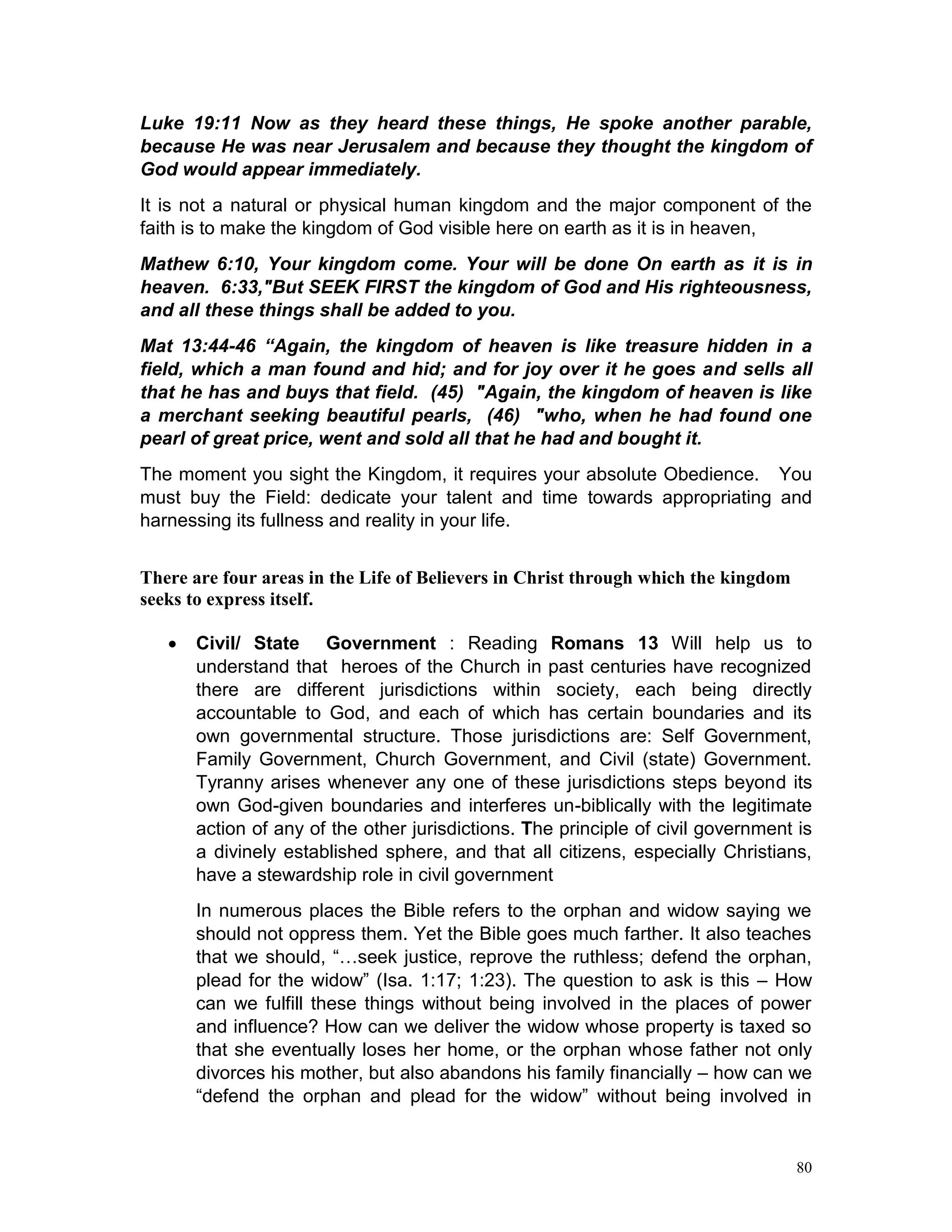 80
Luke 19:11 Now as they heard these things, He spoke another parable,
because He was near Jerusalem and because they thought the kingdom of
God would appear immediately.
It is not a natural or physical human kingdom and the major component of the
faith is to make the kingdom of God visible here on earth as it is in heaven,
Mathew 6:10, Your kingdom come. Your will be done On earth as it is in
heaven. 6:33,"But SEEK FIRST the kingdom of God and His righteousness,
and all these things shall be added to you.
Mat 13:44-46 “Again, the kingdom of heaven is like treasure hidden in a
field, which a man found and hid; and for joy over it he goes and sells all
that he has and buys that field. (45) "Again, the kingdom of heaven is like
a merchant seeking beautiful pearls, (46) "who, when he had found one
pearl of great price, went and sold all that he had and bought it.
The moment you sight the Kingdom, it requires your absolute Obedience. You
must buy the Field: dedicate your talent and time towards appropriating and
harnessing its fullness and reality in your life.
There are four areas in the Life of Believers in Christ through which the kingdom
seeks to express itself.
 Civil/ State Government : Reading Romans 13 Will help us to
understand that heroes of the Church in past centuries have recognized
there are different jurisdictions within society, each being directly
accountable to God, and each of which has certain boundaries and its
own governmental structure. Those jurisdictions are: Self Government,
Family Government, Church Government, and Civil (state) Government.
Tyranny arises whenever any one of these jurisdictions steps beyond its
own God-given boundaries and interferes un-biblically with the legitimate
action of any of the other jurisdictions. The principle of civil government is
a divinely established sphere, and that all citizens, especially Christians,
have a stewardship role in civil government
In numerous places the Bible refers to the orphan and widow saying we
should not oppress them. Yet the Bible goes much farther. It also teaches
that we should, “…seek justice, reprove the ruthless; defend the orphan,
plead for the widow” (Isa. 1:17; 1:23). The question to ask is this – How
can we fulfill these things without being involved in the places of power
and influence? How can we deliver the widow whose property is taxed so
that she eventually loses her home, or the orphan whose father not only
divorces his mother, but also abandons his family financially – how can we
“defend the orphan and plead for the widow” without being involved in
 